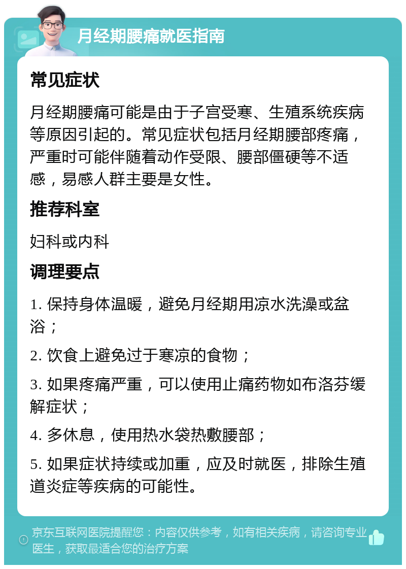 月经期腰痛就医指南 常见症状 月经期腰痛可能是由于子宫受寒、生殖系统疾病等原因引起的。常见症状包括月经期腰部疼痛，严重时可能伴随着动作受限、腰部僵硬等不适感，易感人群主要是女性。 推荐科室 妇科或内科 调理要点 1. 保持身体温暖，避免月经期用凉水洗澡或盆浴； 2. 饮食上避免过于寒凉的食物； 3. 如果疼痛严重，可以使用止痛药物如布洛芬缓解症状； 4. 多休息，使用热水袋热敷腰部； 5. 如果症状持续或加重，应及时就医，排除生殖道炎症等疾病的可能性。