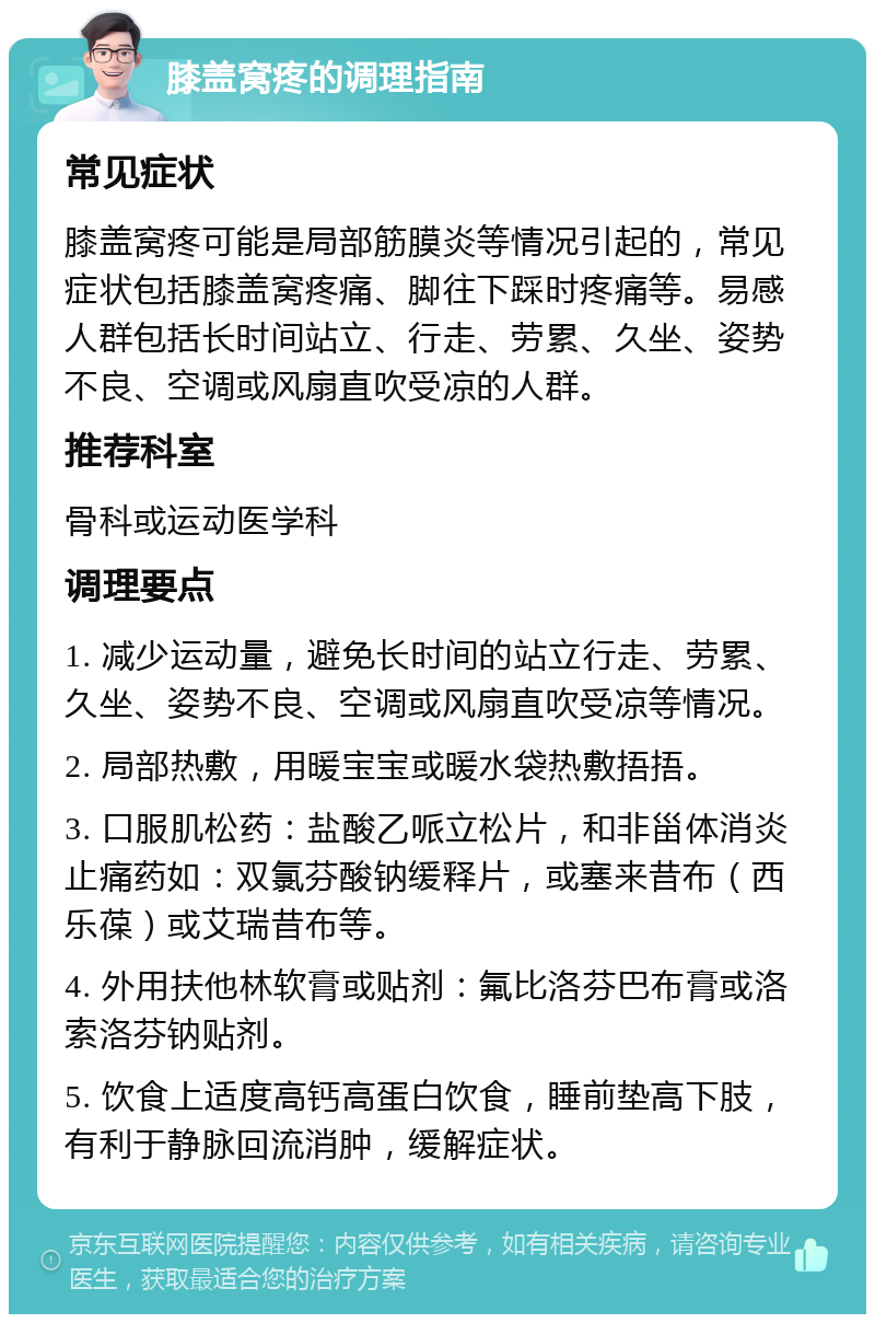 膝盖窝疼的调理指南 常见症状 膝盖窝疼可能是局部筋膜炎等情况引起的，常见症状包括膝盖窝疼痛、脚往下踩时疼痛等。易感人群包括长时间站立、行走、劳累、久坐、姿势不良、空调或风扇直吹受凉的人群。 推荐科室 骨科或运动医学科 调理要点 1. 减少运动量，避免长时间的站立行走、劳累、久坐、姿势不良、空调或风扇直吹受凉等情况。 2. 局部热敷，用暖宝宝或暖水袋热敷捂捂。 3. 口服肌松药：盐酸乙哌立松片，和非甾体消炎止痛药如：双氯芬酸钠缓释片，或塞来昔布（西乐葆）或艾瑞昔布等。 4. 外用扶他林软膏或贴剂：氟比洛芬巴布膏或洛索洛芬钠贴剂。 5. 饮食上适度高钙高蛋白饮食，睡前垫高下肢，有利于静脉回流消肿，缓解症状。