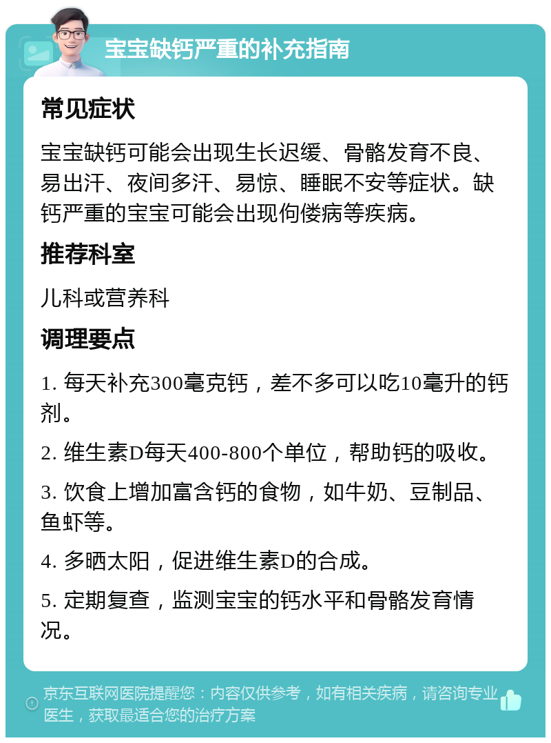 宝宝缺钙严重的补充指南 常见症状 宝宝缺钙可能会出现生长迟缓、骨骼发育不良、易出汗、夜间多汗、易惊、睡眠不安等症状。缺钙严重的宝宝可能会出现佝偻病等疾病。 推荐科室 儿科或营养科 调理要点 1. 每天补充300毫克钙，差不多可以吃10毫升的钙剂。 2. 维生素D每天400-800个单位，帮助钙的吸收。 3. 饮食上增加富含钙的食物，如牛奶、豆制品、鱼虾等。 4. 多晒太阳，促进维生素D的合成。 5. 定期复查，监测宝宝的钙水平和骨骼发育情况。