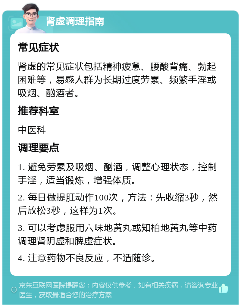 肾虚调理指南 常见症状 肾虚的常见症状包括精神疲惫、腰酸背痛、勃起困难等，易感人群为长期过度劳累、频繁手淫或吸烟、酗酒者。 推荐科室 中医科 调理要点 1. 避免劳累及吸烟、酗酒，调整心理状态，控制手淫，适当锻炼，增强体质。 2. 每日做提肛动作100次，方法：先收缩3秒，然后放松3秒，这样为1次。 3. 可以考虑服用六味地黄丸或知柏地黄丸等中药调理肾阴虚和脾虚症状。 4. 注意药物不良反应，不适随诊。