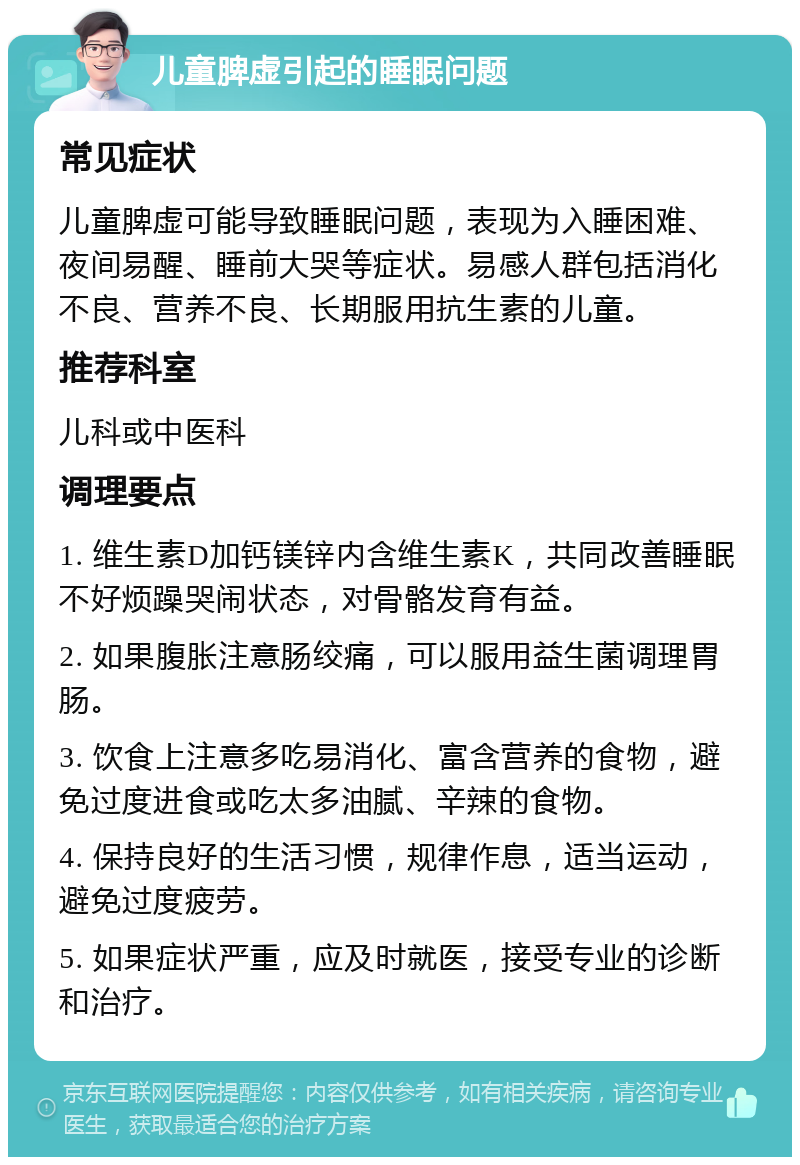 儿童脾虚引起的睡眠问题 常见症状 儿童脾虚可能导致睡眠问题，表现为入睡困难、夜间易醒、睡前大哭等症状。易感人群包括消化不良、营养不良、长期服用抗生素的儿童。 推荐科室 儿科或中医科 调理要点 1. 维生素D加钙镁锌内含维生素K，共同改善睡眠不好烦躁哭闹状态，对骨骼发育有益。 2. 如果腹胀注意肠绞痛，可以服用益生菌调理胃肠。 3. 饮食上注意多吃易消化、富含营养的食物，避免过度进食或吃太多油腻、辛辣的食物。 4. 保持良好的生活习惯，规律作息，适当运动，避免过度疲劳。 5. 如果症状严重，应及时就医，接受专业的诊断和治疗。