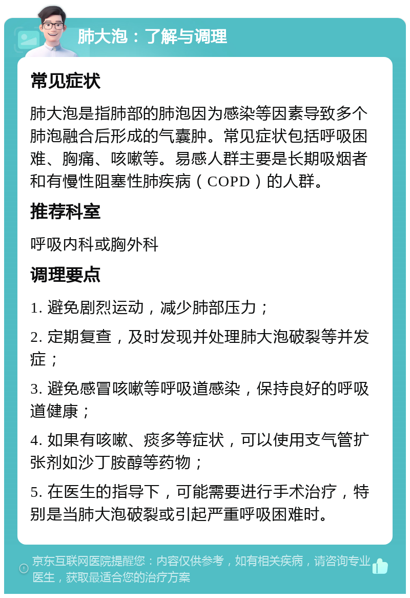 肺大泡：了解与调理 常见症状 肺大泡是指肺部的肺泡因为感染等因素导致多个肺泡融合后形成的气囊肿。常见症状包括呼吸困难、胸痛、咳嗽等。易感人群主要是长期吸烟者和有慢性阻塞性肺疾病（COPD）的人群。 推荐科室 呼吸内科或胸外科 调理要点 1. 避免剧烈运动，减少肺部压力； 2. 定期复查，及时发现并处理肺大泡破裂等并发症； 3. 避免感冒咳嗽等呼吸道感染，保持良好的呼吸道健康； 4. 如果有咳嗽、痰多等症状，可以使用支气管扩张剂如沙丁胺醇等药物； 5. 在医生的指导下，可能需要进行手术治疗，特别是当肺大泡破裂或引起严重呼吸困难时。