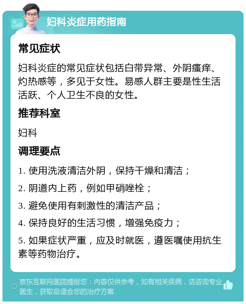 妇科炎症用药指南 常见症状 妇科炎症的常见症状包括白带异常、外阴瘙痒、灼热感等，多见于女性。易感人群主要是性生活活跃、个人卫生不良的女性。 推荐科室 妇科 调理要点 1. 使用洗液清洁外阴，保持干燥和清洁； 2. 阴道内上药，例如甲硝唑栓； 3. 避免使用有刺激性的清洁产品； 4. 保持良好的生活习惯，增强免疫力； 5. 如果症状严重，应及时就医，遵医嘱使用抗生素等药物治疗。