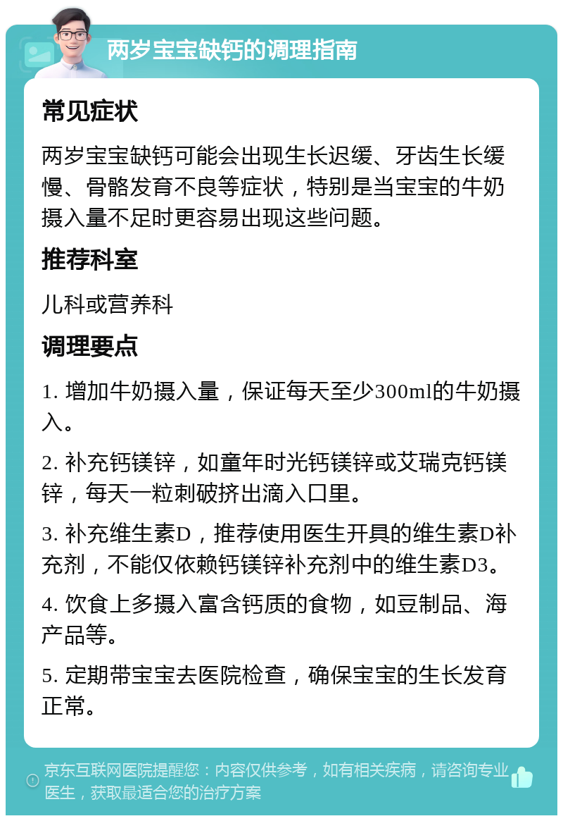 两岁宝宝缺钙的调理指南 常见症状 两岁宝宝缺钙可能会出现生长迟缓、牙齿生长缓慢、骨骼发育不良等症状，特别是当宝宝的牛奶摄入量不足时更容易出现这些问题。 推荐科室 儿科或营养科 调理要点 1. 增加牛奶摄入量，保证每天至少300ml的牛奶摄入。 2. 补充钙镁锌，如童年时光钙镁锌或艾瑞克钙镁锌，每天一粒刺破挤出滴入口里。 3. 补充维生素D，推荐使用医生开具的维生素D补充剂，不能仅依赖钙镁锌补充剂中的维生素D3。 4. 饮食上多摄入富含钙质的食物，如豆制品、海产品等。 5. 定期带宝宝去医院检查，确保宝宝的生长发育正常。