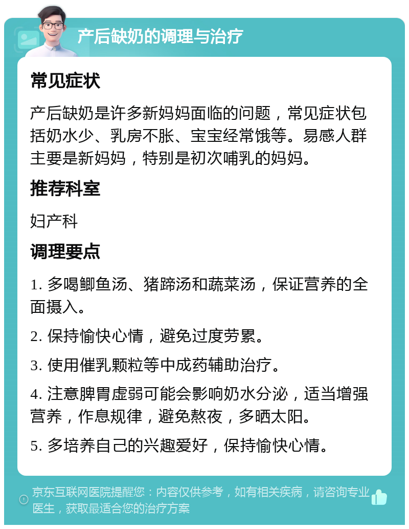 产后缺奶的调理与治疗 常见症状 产后缺奶是许多新妈妈面临的问题，常见症状包括奶水少、乳房不胀、宝宝经常饿等。易感人群主要是新妈妈，特别是初次哺乳的妈妈。 推荐科室 妇产科 调理要点 1. 多喝鲫鱼汤、猪蹄汤和蔬菜汤，保证营养的全面摄入。 2. 保持愉快心情，避免过度劳累。 3. 使用催乳颗粒等中成药辅助治疗。 4. 注意脾胃虚弱可能会影响奶水分泌，适当增强营养，作息规律，避免熬夜，多晒太阳。 5. 多培养自己的兴趣爱好，保持愉快心情。