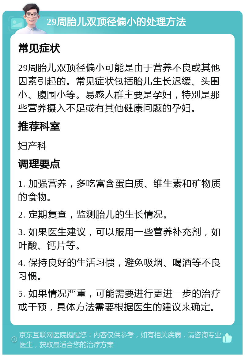 29周胎儿双顶径偏小的处理方法 常见症状 29周胎儿双顶径偏小可能是由于营养不良或其他因素引起的。常见症状包括胎儿生长迟缓、头围小、腹围小等。易感人群主要是孕妇，特别是那些营养摄入不足或有其他健康问题的孕妇。 推荐科室 妇产科 调理要点 1. 加强营养，多吃富含蛋白质、维生素和矿物质的食物。 2. 定期复查，监测胎儿的生长情况。 3. 如果医生建议，可以服用一些营养补充剂，如叶酸、钙片等。 4. 保持良好的生活习惯，避免吸烟、喝酒等不良习惯。 5. 如果情况严重，可能需要进行更进一步的治疗或干预，具体方法需要根据医生的建议来确定。