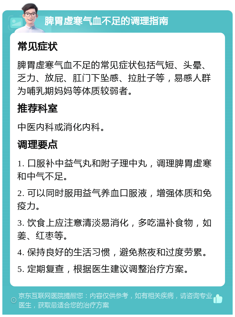 脾胃虚寒气血不足的调理指南 常见症状 脾胃虚寒气血不足的常见症状包括气短、头晕、乏力、放屁、肛门下坠感、拉肚子等，易感人群为哺乳期妈妈等体质较弱者。 推荐科室 中医内科或消化内科。 调理要点 1. 口服补中益气丸和附子理中丸，调理脾胃虚寒和中气不足。 2. 可以同时服用益气养血口服液，增强体质和免疫力。 3. 饮食上应注意清淡易消化，多吃温补食物，如姜、红枣等。 4. 保持良好的生活习惯，避免熬夜和过度劳累。 5. 定期复查，根据医生建议调整治疗方案。