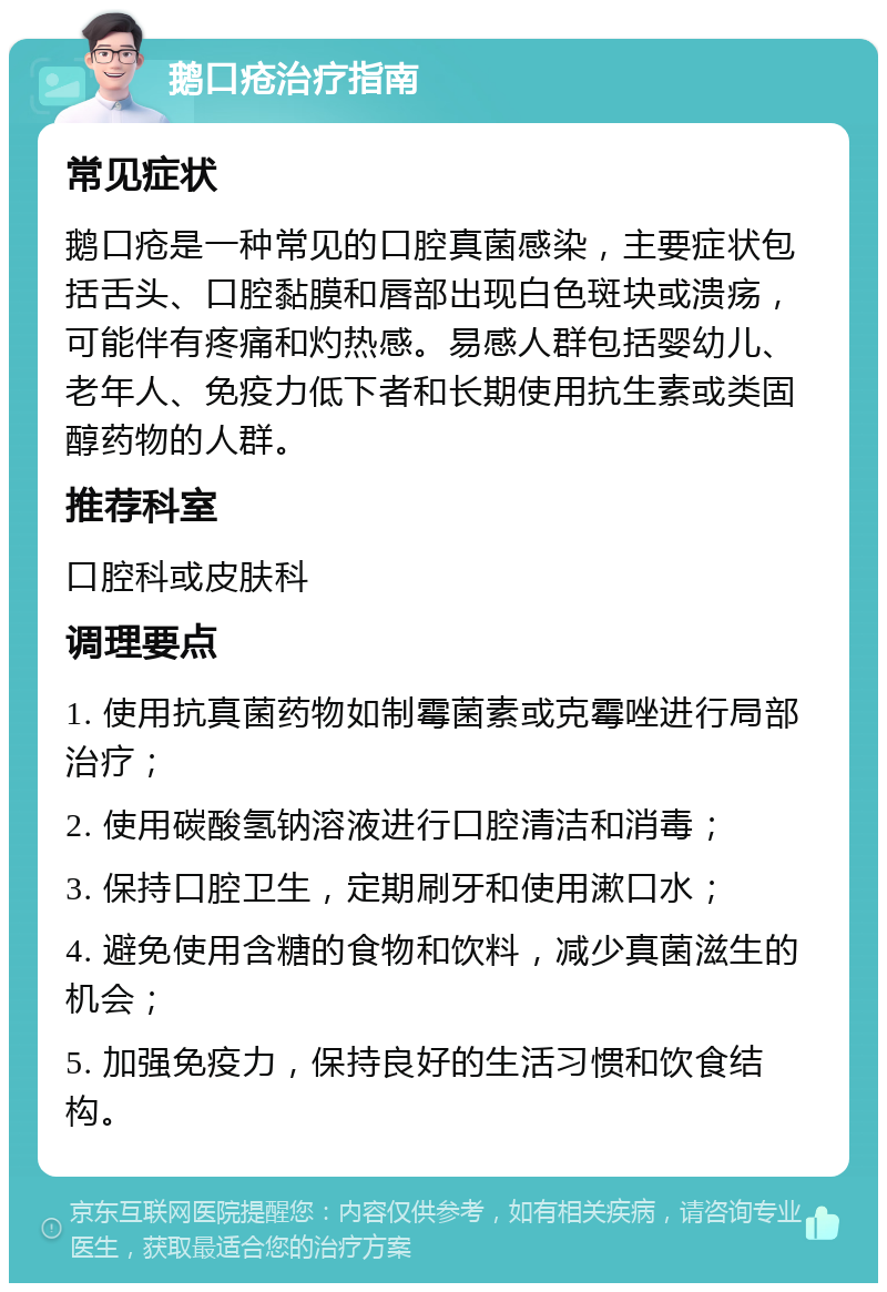 鹅口疮治疗指南 常见症状 鹅口疮是一种常见的口腔真菌感染，主要症状包括舌头、口腔黏膜和唇部出现白色斑块或溃疡，可能伴有疼痛和灼热感。易感人群包括婴幼儿、老年人、免疫力低下者和长期使用抗生素或类固醇药物的人群。 推荐科室 口腔科或皮肤科 调理要点 1. 使用抗真菌药物如制霉菌素或克霉唑进行局部治疗； 2. 使用碳酸氢钠溶液进行口腔清洁和消毒； 3. 保持口腔卫生，定期刷牙和使用漱口水； 4. 避免使用含糖的食物和饮料，减少真菌滋生的机会； 5. 加强免疫力，保持良好的生活习惯和饮食结构。