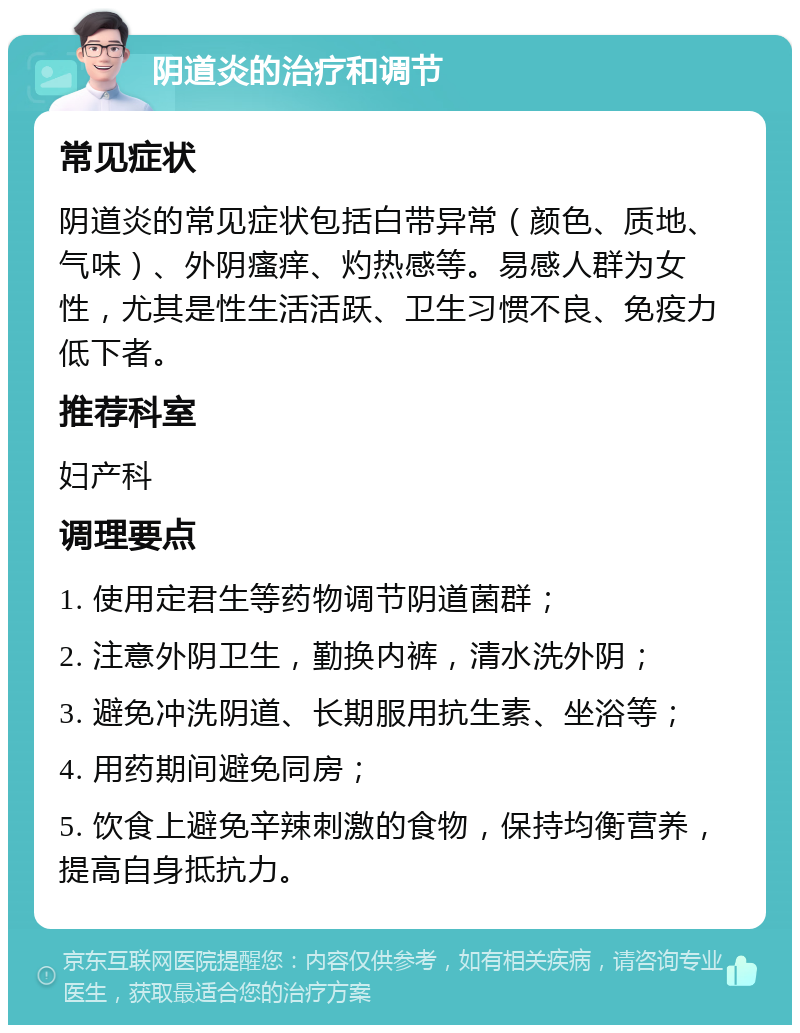 阴道炎的治疗和调节 常见症状 阴道炎的常见症状包括白带异常（颜色、质地、气味）、外阴瘙痒、灼热感等。易感人群为女性，尤其是性生活活跃、卫生习惯不良、免疫力低下者。 推荐科室 妇产科 调理要点 1. 使用定君生等药物调节阴道菌群； 2. 注意外阴卫生，勤换内裤，清水洗外阴； 3. 避免冲洗阴道、长期服用抗生素、坐浴等； 4. 用药期间避免同房； 5. 饮食上避免辛辣刺激的食物，保持均衡营养，提高自身抵抗力。