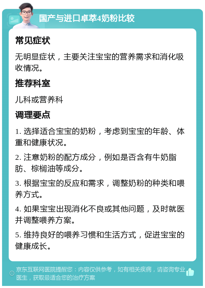 国产与进口卓萃4奶粉比较 常见症状 无明显症状，主要关注宝宝的营养需求和消化吸收情况。 推荐科室 儿科或营养科 调理要点 1. 选择适合宝宝的奶粉，考虑到宝宝的年龄、体重和健康状况。 2. 注意奶粉的配方成分，例如是否含有牛奶脂肪、棕榈油等成分。 3. 根据宝宝的反应和需求，调整奶粉的种类和喂养方式。 4. 如果宝宝出现消化不良或其他问题，及时就医并调整喂养方案。 5. 维持良好的喂养习惯和生活方式，促进宝宝的健康成长。