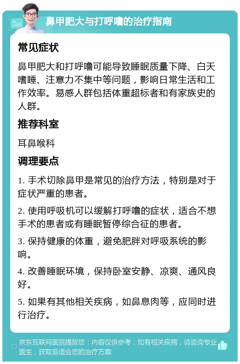 鼻甲肥大与打呼噜的治疗指南 常见症状 鼻甲肥大和打呼噜可能导致睡眠质量下降、白天嗜睡、注意力不集中等问题，影响日常生活和工作效率。易感人群包括体重超标者和有家族史的人群。 推荐科室 耳鼻喉科 调理要点 1. 手术切除鼻甲是常见的治疗方法，特别是对于症状严重的患者。 2. 使用呼吸机可以缓解打呼噜的症状，适合不想手术的患者或有睡眠暂停综合征的患者。 3. 保持健康的体重，避免肥胖对呼吸系统的影响。 4. 改善睡眠环境，保持卧室安静、凉爽、通风良好。 5. 如果有其他相关疾病，如鼻息肉等，应同时进行治疗。