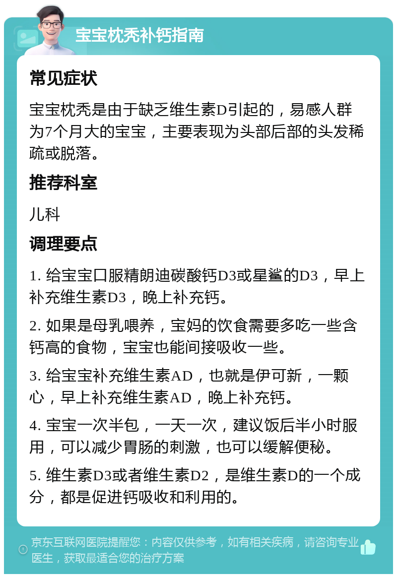 宝宝枕秃补钙指南 常见症状 宝宝枕秃是由于缺乏维生素D引起的，易感人群为7个月大的宝宝，主要表现为头部后部的头发稀疏或脱落。 推荐科室 儿科 调理要点 1. 给宝宝口服精朗迪碳酸钙D3或星鲨的D3，早上补充维生素D3，晚上补充钙。 2. 如果是母乳喂养，宝妈的饮食需要多吃一些含钙高的食物，宝宝也能间接吸收一些。 3. 给宝宝补充维生素AD，也就是伊可新，一颗心，早上补充维生素AD，晚上补充钙。 4. 宝宝一次半包，一天一次，建议饭后半小时服用，可以减少胃肠的刺激，也可以缓解便秘。 5. 维生素D3或者维生素D2，是维生素D的一个成分，都是促进钙吸收和利用的。