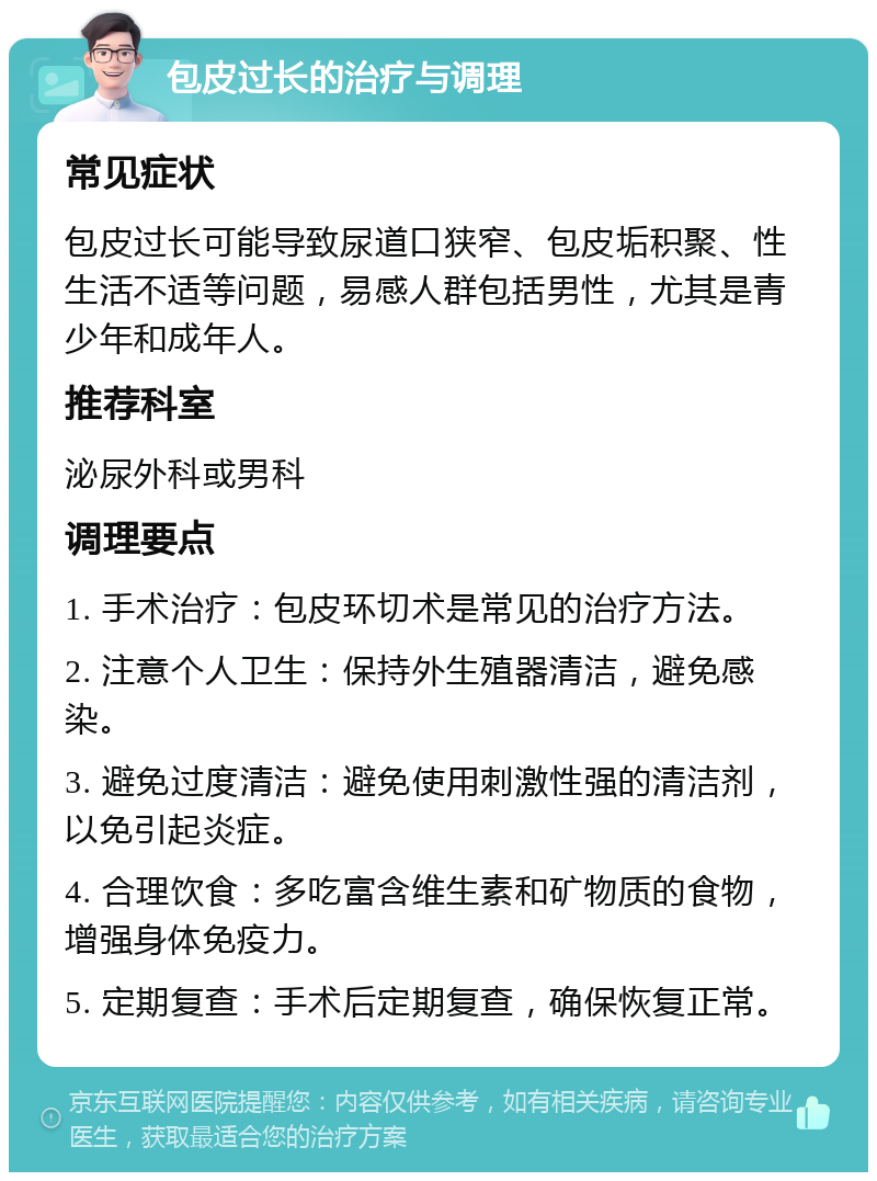 包皮过长的治疗与调理 常见症状 包皮过长可能导致尿道口狭窄、包皮垢积聚、性生活不适等问题，易感人群包括男性，尤其是青少年和成年人。 推荐科室 泌尿外科或男科 调理要点 1. 手术治疗：包皮环切术是常见的治疗方法。 2. 注意个人卫生：保持外生殖器清洁，避免感染。 3. 避免过度清洁：避免使用刺激性强的清洁剂，以免引起炎症。 4. 合理饮食：多吃富含维生素和矿物质的食物，增强身体免疫力。 5. 定期复查：手术后定期复查，确保恢复正常。