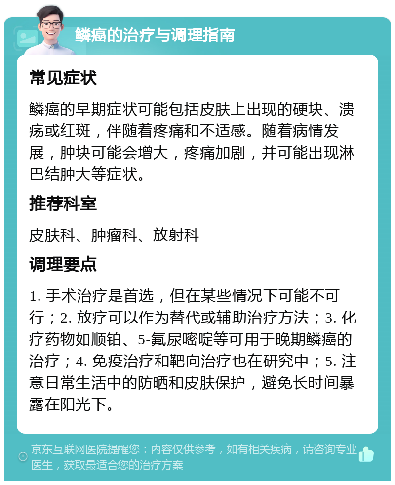 鳞癌的治疗与调理指南 常见症状 鳞癌的早期症状可能包括皮肤上出现的硬块、溃疡或红斑，伴随着疼痛和不适感。随着病情发展，肿块可能会增大，疼痛加剧，并可能出现淋巴结肿大等症状。 推荐科室 皮肤科、肿瘤科、放射科 调理要点 1. 手术治疗是首选，但在某些情况下可能不可行；2. 放疗可以作为替代或辅助治疗方法；3. 化疗药物如顺铂、5-氟尿嘧啶等可用于晚期鳞癌的治疗；4. 免疫治疗和靶向治疗也在研究中；5. 注意日常生活中的防晒和皮肤保护，避免长时间暴露在阳光下。