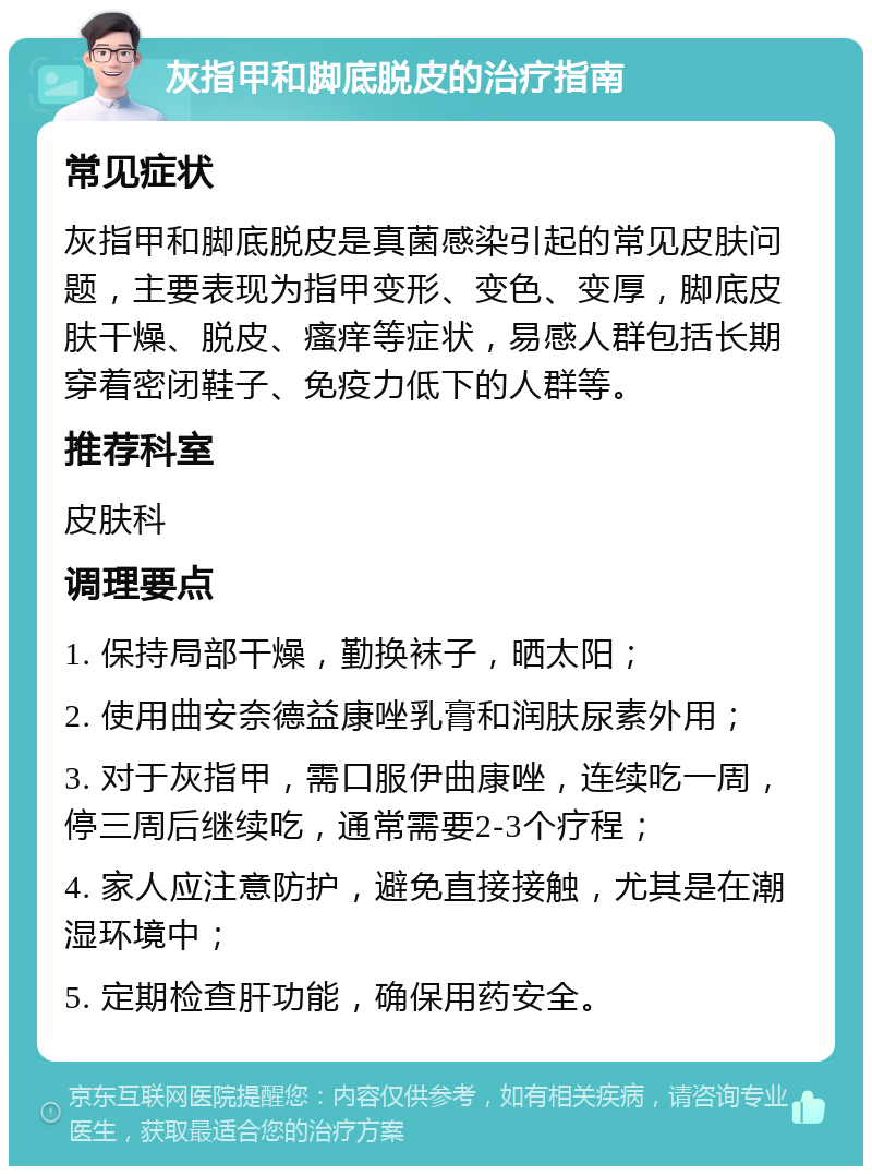 灰指甲和脚底脱皮的治疗指南 常见症状 灰指甲和脚底脱皮是真菌感染引起的常见皮肤问题，主要表现为指甲变形、变色、变厚，脚底皮肤干燥、脱皮、瘙痒等症状，易感人群包括长期穿着密闭鞋子、免疫力低下的人群等。 推荐科室 皮肤科 调理要点 1. 保持局部干燥，勤换袜子，晒太阳； 2. 使用曲安奈德益康唑乳膏和润肤尿素外用； 3. 对于灰指甲，需口服伊曲康唑，连续吃一周，停三周后继续吃，通常需要2-3个疗程； 4. 家人应注意防护，避免直接接触，尤其是在潮湿环境中； 5. 定期检查肝功能，确保用药安全。