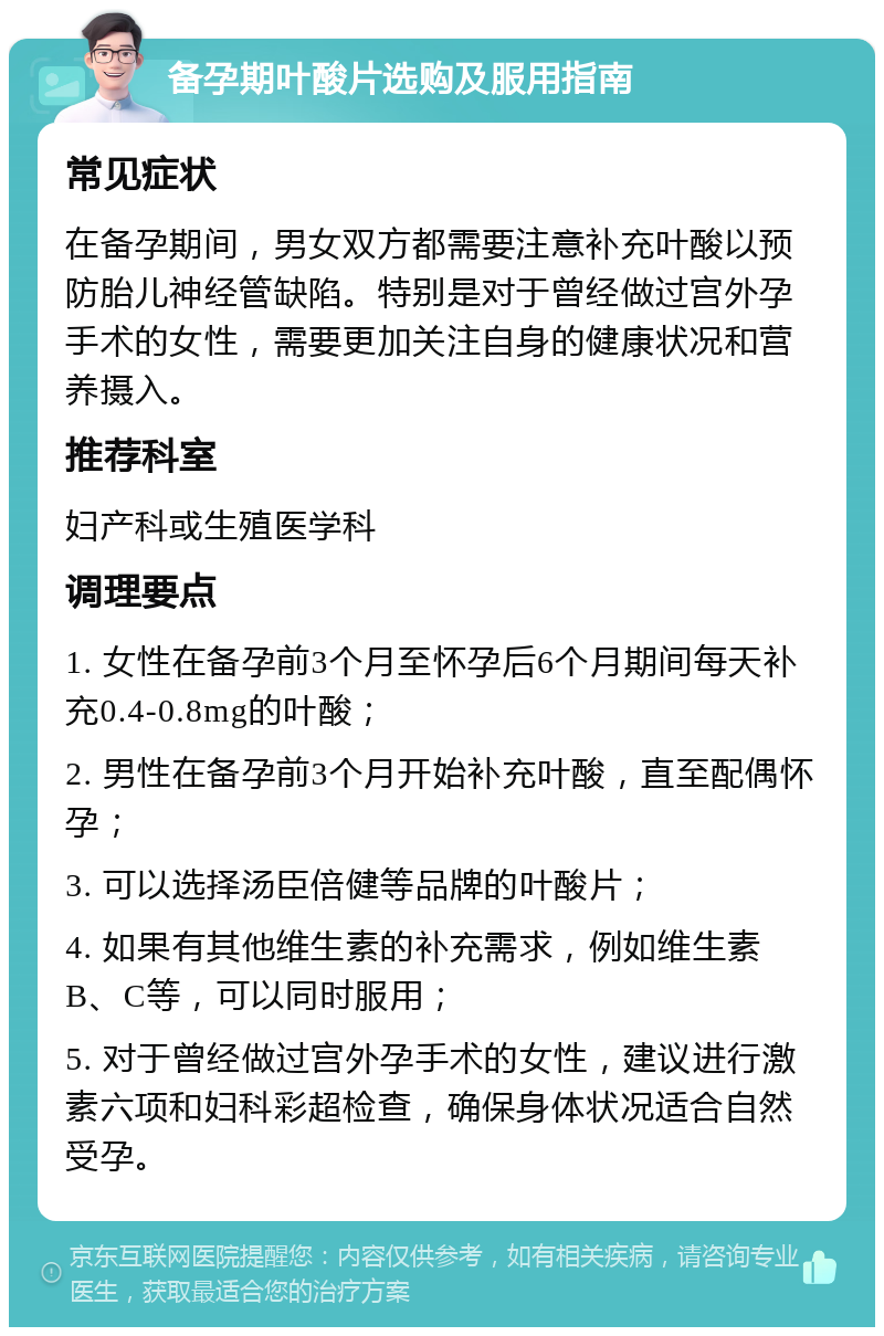 备孕期叶酸片选购及服用指南 常见症状 在备孕期间，男女双方都需要注意补充叶酸以预防胎儿神经管缺陷。特别是对于曾经做过宫外孕手术的女性，需要更加关注自身的健康状况和营养摄入。 推荐科室 妇产科或生殖医学科 调理要点 1. 女性在备孕前3个月至怀孕后6个月期间每天补充0.4-0.8mg的叶酸； 2. 男性在备孕前3个月开始补充叶酸，直至配偶怀孕； 3. 可以选择汤臣倍健等品牌的叶酸片； 4. 如果有其他维生素的补充需求，例如维生素B、C等，可以同时服用； 5. 对于曾经做过宫外孕手术的女性，建议进行激素六项和妇科彩超检查，确保身体状况适合自然受孕。