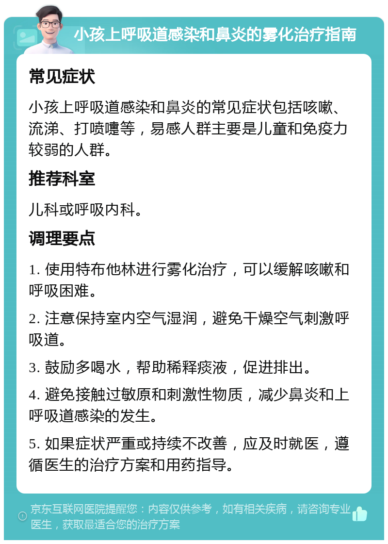 小孩上呼吸道感染和鼻炎的雾化治疗指南 常见症状 小孩上呼吸道感染和鼻炎的常见症状包括咳嗽、流涕、打喷嚏等，易感人群主要是儿童和免疫力较弱的人群。 推荐科室 儿科或呼吸内科。 调理要点 1. 使用特布他林进行雾化治疗，可以缓解咳嗽和呼吸困难。 2. 注意保持室内空气湿润，避免干燥空气刺激呼吸道。 3. 鼓励多喝水，帮助稀释痰液，促进排出。 4. 避免接触过敏原和刺激性物质，减少鼻炎和上呼吸道感染的发生。 5. 如果症状严重或持续不改善，应及时就医，遵循医生的治疗方案和用药指导。