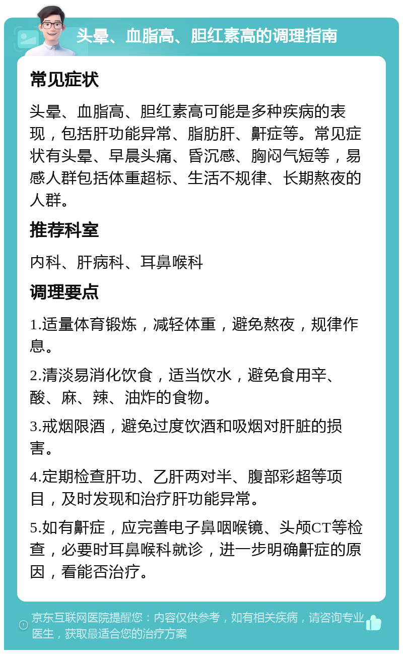 头晕、血脂高、胆红素高的调理指南 常见症状 头晕、血脂高、胆红素高可能是多种疾病的表现，包括肝功能异常、脂肪肝、鼾症等。常见症状有头晕、早晨头痛、昏沉感、胸闷气短等，易感人群包括体重超标、生活不规律、长期熬夜的人群。 推荐科室 内科、肝病科、耳鼻喉科 调理要点 1.适量体育锻炼，减轻体重，避免熬夜，规律作息。 2.清淡易消化饮食，适当饮水，避免食用辛、酸、麻、辣、油炸的食物。 3.戒烟限酒，避免过度饮酒和吸烟对肝脏的损害。 4.定期检查肝功、乙肝两对半、腹部彩超等项目，及时发现和治疗肝功能异常。 5.如有鼾症，应完善电子鼻咽喉镜、头颅CT等检查，必要时耳鼻喉科就诊，进一步明确鼾症的原因，看能否治疗。