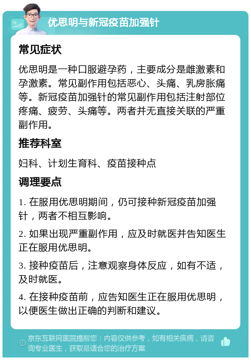 优思明与新冠疫苗加强针 常见症状 优思明是一种口服避孕药，主要成分是雌激素和孕激素。常见副作用包括恶心、头痛、乳房胀痛等。新冠疫苗加强针的常见副作用包括注射部位疼痛、疲劳、头痛等。两者并无直接关联的严重副作用。 推荐科室 妇科、计划生育科、疫苗接种点 调理要点 1. 在服用优思明期间，仍可接种新冠疫苗加强针，两者不相互影响。 2. 如果出现严重副作用，应及时就医并告知医生正在服用优思明。 3. 接种疫苗后，注意观察身体反应，如有不适，及时就医。 4. 在接种疫苗前，应告知医生正在服用优思明，以便医生做出正确的判断和建议。