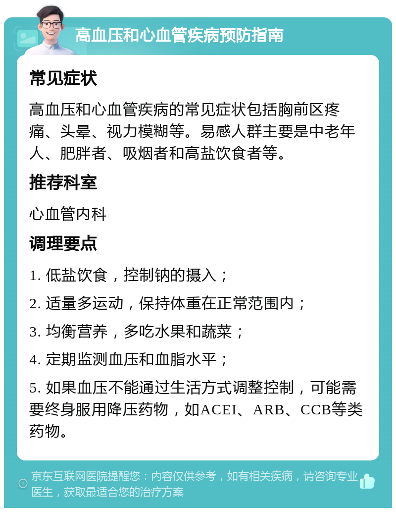 高血压和心血管疾病预防指南 常见症状 高血压和心血管疾病的常见症状包括胸前区疼痛、头晕、视力模糊等。易感人群主要是中老年人、肥胖者、吸烟者和高盐饮食者等。 推荐科室 心血管内科 调理要点 1. 低盐饮食，控制钠的摄入； 2. 适量多运动，保持体重在正常范围内； 3. 均衡营养，多吃水果和蔬菜； 4. 定期监测血压和血脂水平； 5. 如果血压不能通过生活方式调整控制，可能需要终身服用降压药物，如ACEI、ARB、CCB等类药物。