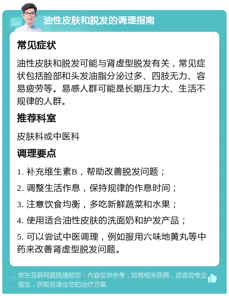 油性皮肤和脱发的调理指南 常见症状 油性皮肤和脱发可能与肾虚型脱发有关，常见症状包括脸部和头发油脂分泌过多、四肢无力、容易疲劳等。易感人群可能是长期压力大、生活不规律的人群。 推荐科室 皮肤科或中医科 调理要点 1. 补充维生素B，帮助改善脱发问题； 2. 调整生活作息，保持规律的作息时间； 3. 注意饮食均衡，多吃新鲜蔬菜和水果； 4. 使用适合油性皮肤的洗面奶和护发产品； 5. 可以尝试中医调理，例如服用六味地黄丸等中药来改善肾虚型脱发问题。