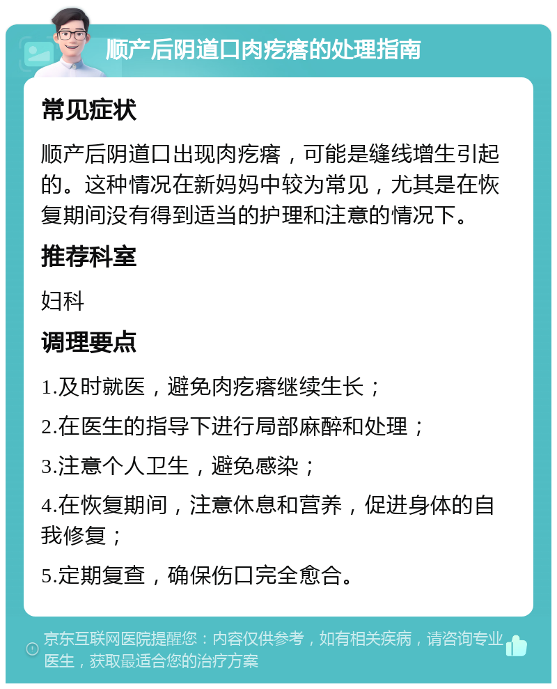 顺产后阴道口肉疙瘩的处理指南 常见症状 顺产后阴道口出现肉疙瘩，可能是缝线增生引起的。这种情况在新妈妈中较为常见，尤其是在恢复期间没有得到适当的护理和注意的情况下。 推荐科室 妇科 调理要点 1.及时就医，避免肉疙瘩继续生长； 2.在医生的指导下进行局部麻醉和处理； 3.注意个人卫生，避免感染； 4.在恢复期间，注意休息和营养，促进身体的自我修复； 5.定期复查，确保伤口完全愈合。