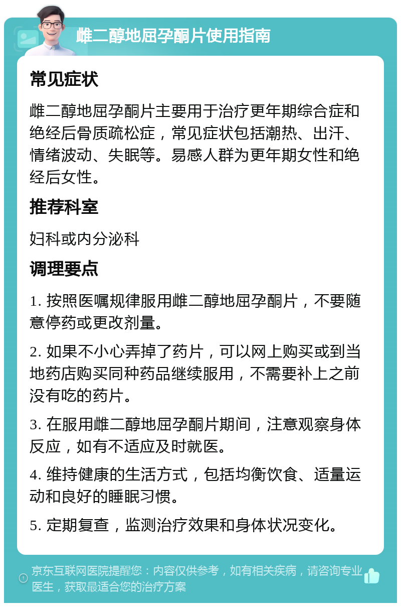 雌二醇地屈孕酮片使用指南 常见症状 雌二醇地屈孕酮片主要用于治疗更年期综合症和绝经后骨质疏松症，常见症状包括潮热、出汗、情绪波动、失眠等。易感人群为更年期女性和绝经后女性。 推荐科室 妇科或内分泌科 调理要点 1. 按照医嘱规律服用雌二醇地屈孕酮片，不要随意停药或更改剂量。 2. 如果不小心弄掉了药片，可以网上购买或到当地药店购买同种药品继续服用，不需要补上之前没有吃的药片。 3. 在服用雌二醇地屈孕酮片期间，注意观察身体反应，如有不适应及时就医。 4. 维持健康的生活方式，包括均衡饮食、适量运动和良好的睡眠习惯。 5. 定期复查，监测治疗效果和身体状况变化。