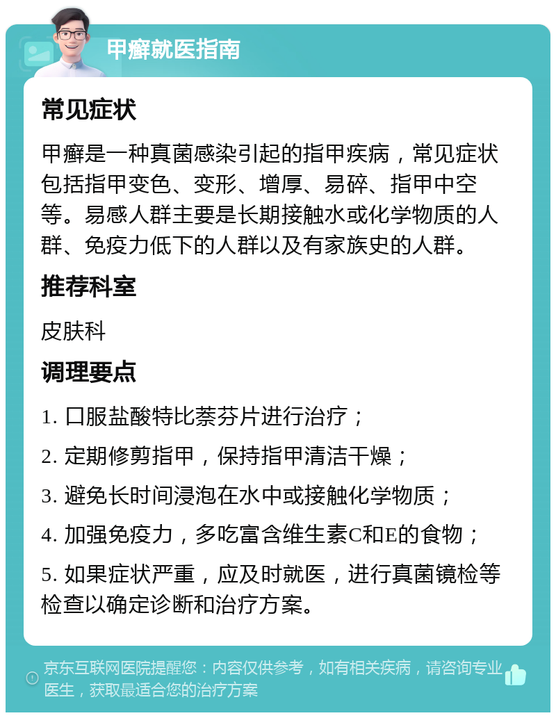 甲癣就医指南 常见症状 甲癣是一种真菌感染引起的指甲疾病，常见症状包括指甲变色、变形、增厚、易碎、指甲中空等。易感人群主要是长期接触水或化学物质的人群、免疫力低下的人群以及有家族史的人群。 推荐科室 皮肤科 调理要点 1. 口服盐酸特比萘芬片进行治疗； 2. 定期修剪指甲，保持指甲清洁干燥； 3. 避免长时间浸泡在水中或接触化学物质； 4. 加强免疫力，多吃富含维生素C和E的食物； 5. 如果症状严重，应及时就医，进行真菌镜检等检查以确定诊断和治疗方案。