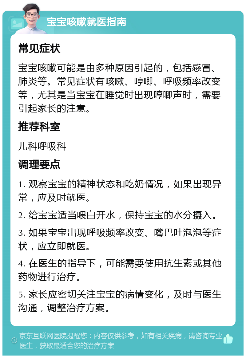 宝宝咳嗽就医指南 常见症状 宝宝咳嗽可能是由多种原因引起的，包括感冒、肺炎等。常见症状有咳嗽、哼唧、呼吸频率改变等，尤其是当宝宝在睡觉时出现哼唧声时，需要引起家长的注意。 推荐科室 儿科呼吸科 调理要点 1. 观察宝宝的精神状态和吃奶情况，如果出现异常，应及时就医。 2. 给宝宝适当喂白开水，保持宝宝的水分摄入。 3. 如果宝宝出现呼吸频率改变、嘴巴吐泡泡等症状，应立即就医。 4. 在医生的指导下，可能需要使用抗生素或其他药物进行治疗。 5. 家长应密切关注宝宝的病情变化，及时与医生沟通，调整治疗方案。