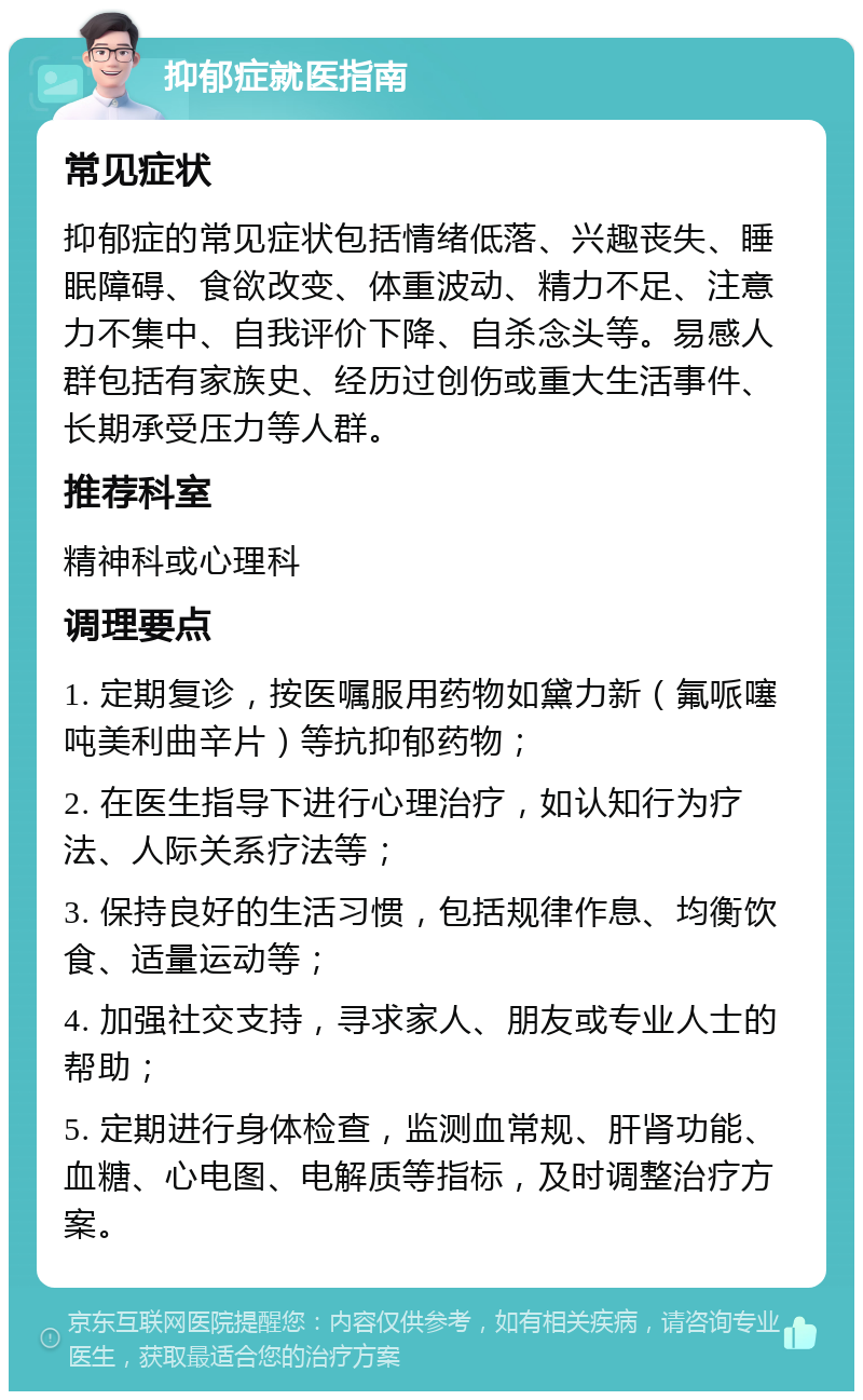 抑郁症就医指南 常见症状 抑郁症的常见症状包括情绪低落、兴趣丧失、睡眠障碍、食欲改变、体重波动、精力不足、注意力不集中、自我评价下降、自杀念头等。易感人群包括有家族史、经历过创伤或重大生活事件、长期承受压力等人群。 推荐科室 精神科或心理科 调理要点 1. 定期复诊，按医嘱服用药物如黛力新（氟哌噻吨美利曲辛片）等抗抑郁药物； 2. 在医生指导下进行心理治疗，如认知行为疗法、人际关系疗法等； 3. 保持良好的生活习惯，包括规律作息、均衡饮食、适量运动等； 4. 加强社交支持，寻求家人、朋友或专业人士的帮助； 5. 定期进行身体检查，监测血常规、肝肾功能、血糖、心电图、电解质等指标，及时调整治疗方案。