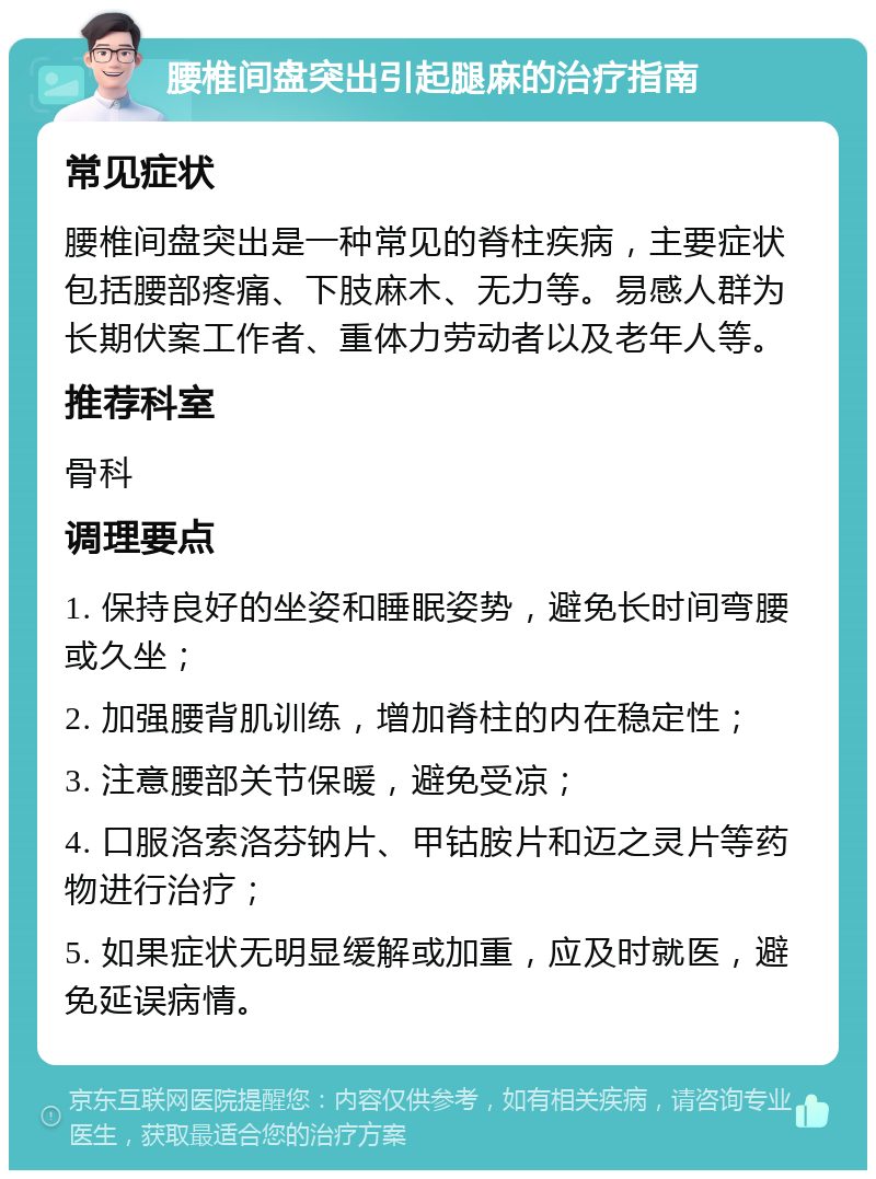 腰椎间盘突出引起腿麻的治疗指南 常见症状 腰椎间盘突出是一种常见的脊柱疾病，主要症状包括腰部疼痛、下肢麻木、无力等。易感人群为长期伏案工作者、重体力劳动者以及老年人等。 推荐科室 骨科 调理要点 1. 保持良好的坐姿和睡眠姿势，避免长时间弯腰或久坐； 2. 加强腰背肌训练，增加脊柱的内在稳定性； 3. 注意腰部关节保暖，避免受凉； 4. 口服洛索洛芬钠片、甲钴胺片和迈之灵片等药物进行治疗； 5. 如果症状无明显缓解或加重，应及时就医，避免延误病情。