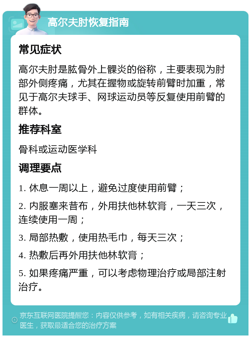 高尔夫肘恢复指南 常见症状 高尔夫肘是肱骨外上髁炎的俗称，主要表现为肘部外侧疼痛，尤其在握物或旋转前臂时加重，常见于高尔夫球手、网球运动员等反复使用前臂的群体。 推荐科室 骨科或运动医学科 调理要点 1. 休息一周以上，避免过度使用前臂； 2. 内服塞来昔布，外用扶他林软膏，一天三次，连续使用一周； 3. 局部热敷，使用热毛巾，每天三次； 4. 热敷后再外用扶他林软膏； 5. 如果疼痛严重，可以考虑物理治疗或局部注射治疗。