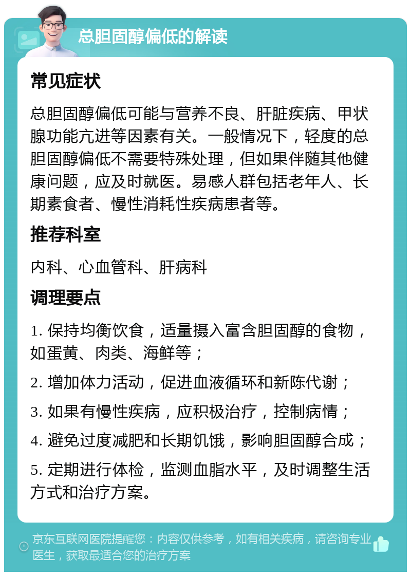 总胆固醇偏低的解读 常见症状 总胆固醇偏低可能与营养不良、肝脏疾病、甲状腺功能亢进等因素有关。一般情况下，轻度的总胆固醇偏低不需要特殊处理，但如果伴随其他健康问题，应及时就医。易感人群包括老年人、长期素食者、慢性消耗性疾病患者等。 推荐科室 内科、心血管科、肝病科 调理要点 1. 保持均衡饮食，适量摄入富含胆固醇的食物，如蛋黄、肉类、海鲜等； 2. 增加体力活动，促进血液循环和新陈代谢； 3. 如果有慢性疾病，应积极治疗，控制病情； 4. 避免过度减肥和长期饥饿，影响胆固醇合成； 5. 定期进行体检，监测血脂水平，及时调整生活方式和治疗方案。