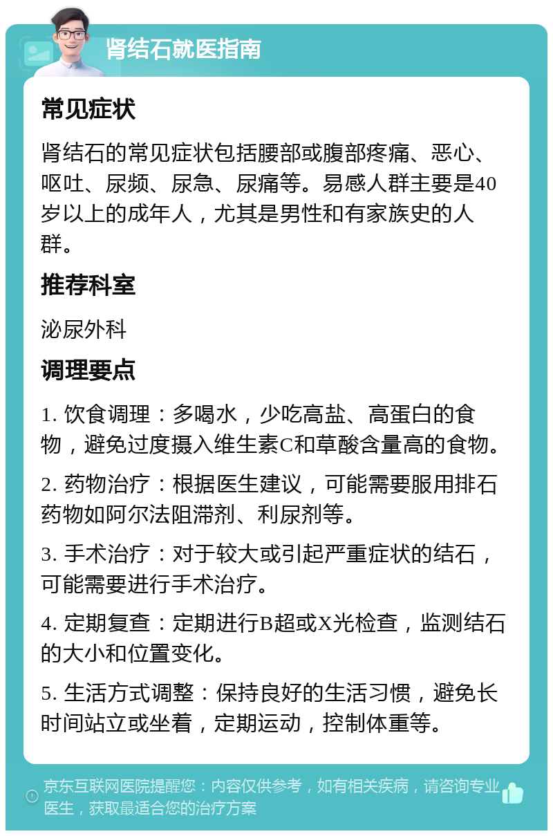 肾结石就医指南 常见症状 肾结石的常见症状包括腰部或腹部疼痛、恶心、呕吐、尿频、尿急、尿痛等。易感人群主要是40岁以上的成年人，尤其是男性和有家族史的人群。 推荐科室 泌尿外科 调理要点 1. 饮食调理：多喝水，少吃高盐、高蛋白的食物，避免过度摄入维生素C和草酸含量高的食物。 2. 药物治疗：根据医生建议，可能需要服用排石药物如阿尔法阻滞剂、利尿剂等。 3. 手术治疗：对于较大或引起严重症状的结石，可能需要进行手术治疗。 4. 定期复查：定期进行B超或X光检查，监测结石的大小和位置变化。 5. 生活方式调整：保持良好的生活习惯，避免长时间站立或坐着，定期运动，控制体重等。