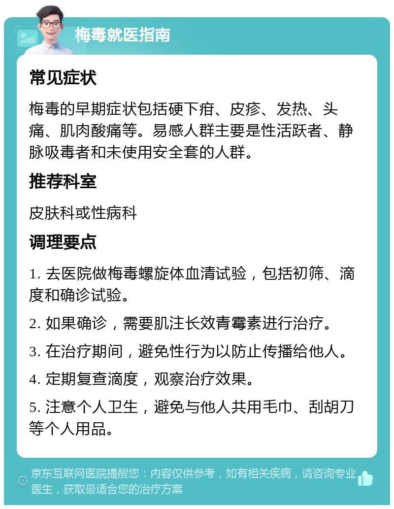 梅毒就医指南 常见症状 梅毒的早期症状包括硬下疳、皮疹、发热、头痛、肌肉酸痛等。易感人群主要是性活跃者、静脉吸毒者和未使用安全套的人群。 推荐科室 皮肤科或性病科 调理要点 1. 去医院做梅毒螺旋体血清试验，包括初筛、滴度和确诊试验。 2. 如果确诊，需要肌注长效青霉素进行治疗。 3. 在治疗期间，避免性行为以防止传播给他人。 4. 定期复查滴度，观察治疗效果。 5. 注意个人卫生，避免与他人共用毛巾、刮胡刀等个人用品。