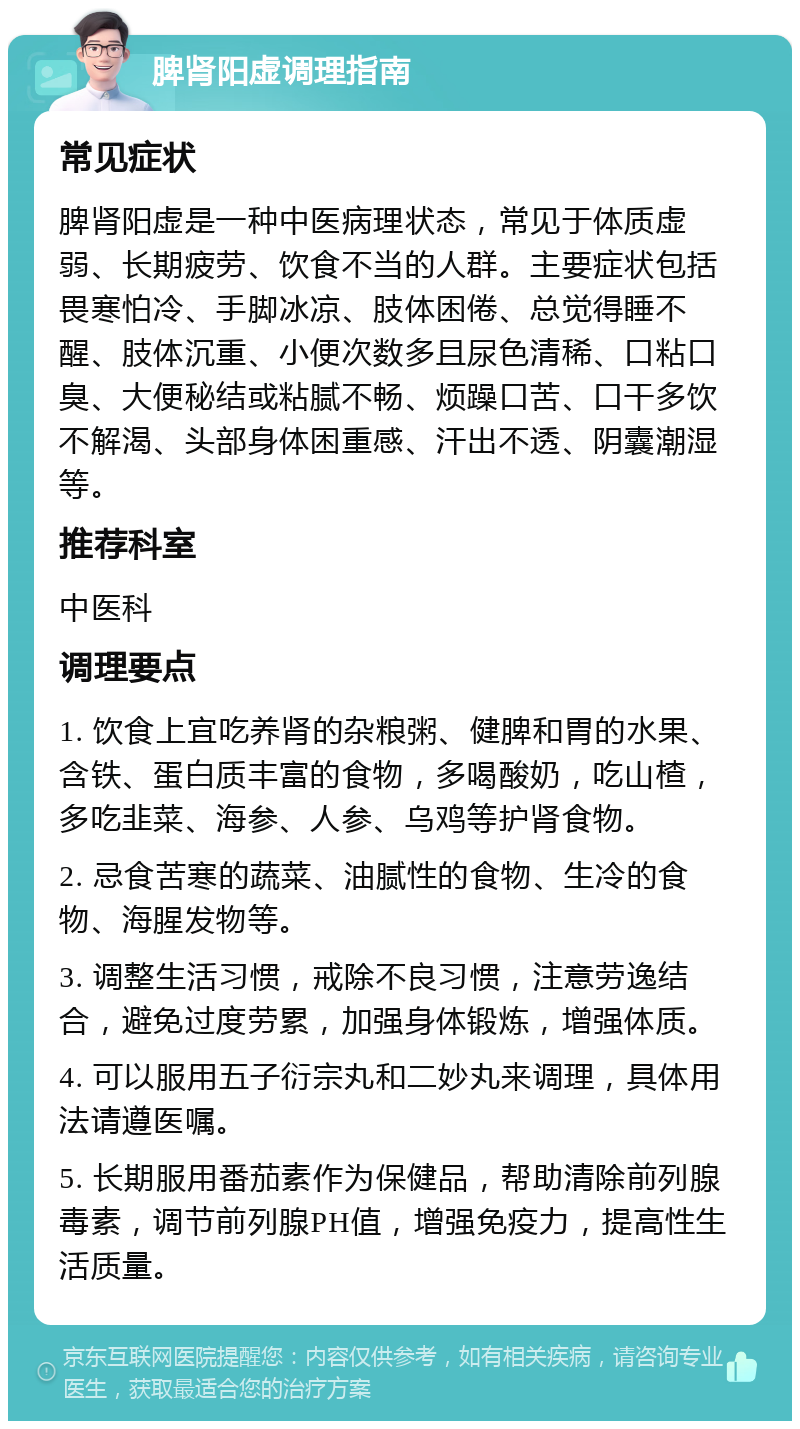 脾肾阳虚调理指南 常见症状 脾肾阳虚是一种中医病理状态，常见于体质虚弱、长期疲劳、饮食不当的人群。主要症状包括畏寒怕冷、手脚冰凉、肢体困倦、总觉得睡不醒、肢体沉重、小便次数多且尿色清稀、口粘口臭、大便秘结或粘腻不畅、烦躁口苦、口干多饮不解渴、头部身体困重感、汗出不透、阴囊潮湿等。 推荐科室 中医科 调理要点 1. 饮食上宜吃养肾的杂粮粥、健脾和胃的水果、含铁、蛋白质丰富的食物，多喝酸奶，吃山楂，多吃韭菜、海参、人参、乌鸡等护肾食物。 2. 忌食苦寒的蔬菜、油腻性的食物、生冷的食物、海腥发物等。 3. 调整生活习惯，戒除不良习惯，注意劳逸结合，避免过度劳累，加强身体锻炼，增强体质。 4. 可以服用五子衍宗丸和二妙丸来调理，具体用法请遵医嘱。 5. 长期服用番茄素作为保健品，帮助清除前列腺毒素，调节前列腺PH值，增强免疫力，提高性生活质量。