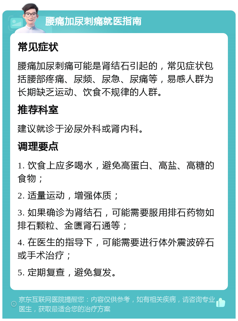 腰痛加尿刺痛就医指南 常见症状 腰痛加尿刺痛可能是肾结石引起的，常见症状包括腰部疼痛、尿频、尿急、尿痛等，易感人群为长期缺乏运动、饮食不规律的人群。 推荐科室 建议就诊于泌尿外科或肾内科。 调理要点 1. 饮食上应多喝水，避免高蛋白、高盐、高糖的食物； 2. 适量运动，增强体质； 3. 如果确诊为肾结石，可能需要服用排石药物如排石颗粒、金匮肾石通等； 4. 在医生的指导下，可能需要进行体外震波碎石或手术治疗； 5. 定期复查，避免复发。