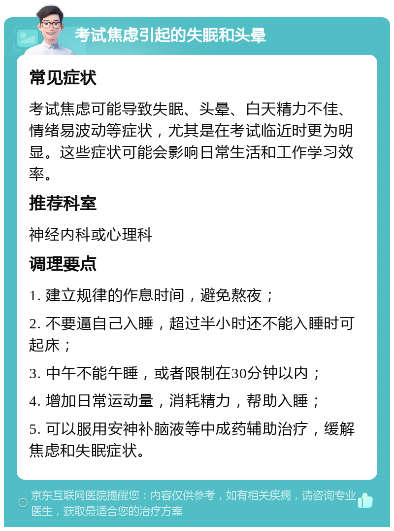 考试焦虑引起的失眠和头晕 常见症状 考试焦虑可能导致失眠、头晕、白天精力不佳、情绪易波动等症状，尤其是在考试临近时更为明显。这些症状可能会影响日常生活和工作学习效率。 推荐科室 神经内科或心理科 调理要点 1. 建立规律的作息时间，避免熬夜； 2. 不要逼自己入睡，超过半小时还不能入睡时可起床； 3. 中午不能午睡，或者限制在30分钟以内； 4. 增加日常运动量，消耗精力，帮助入睡； 5. 可以服用安神补脑液等中成药辅助治疗，缓解焦虑和失眠症状。