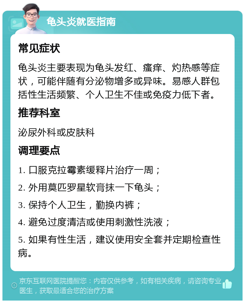 龟头炎就医指南 常见症状 龟头炎主要表现为龟头发红、瘙痒、灼热感等症状，可能伴随有分泌物增多或异味。易感人群包括性生活频繁、个人卫生不佳或免疫力低下者。 推荐科室 泌尿外科或皮肤科 调理要点 1. 口服克拉霉素缓释片治疗一周； 2. 外用莫匹罗星软膏抹一下龟头； 3. 保持个人卫生，勤换内裤； 4. 避免过度清洁或使用刺激性洗液； 5. 如果有性生活，建议使用安全套并定期检查性病。