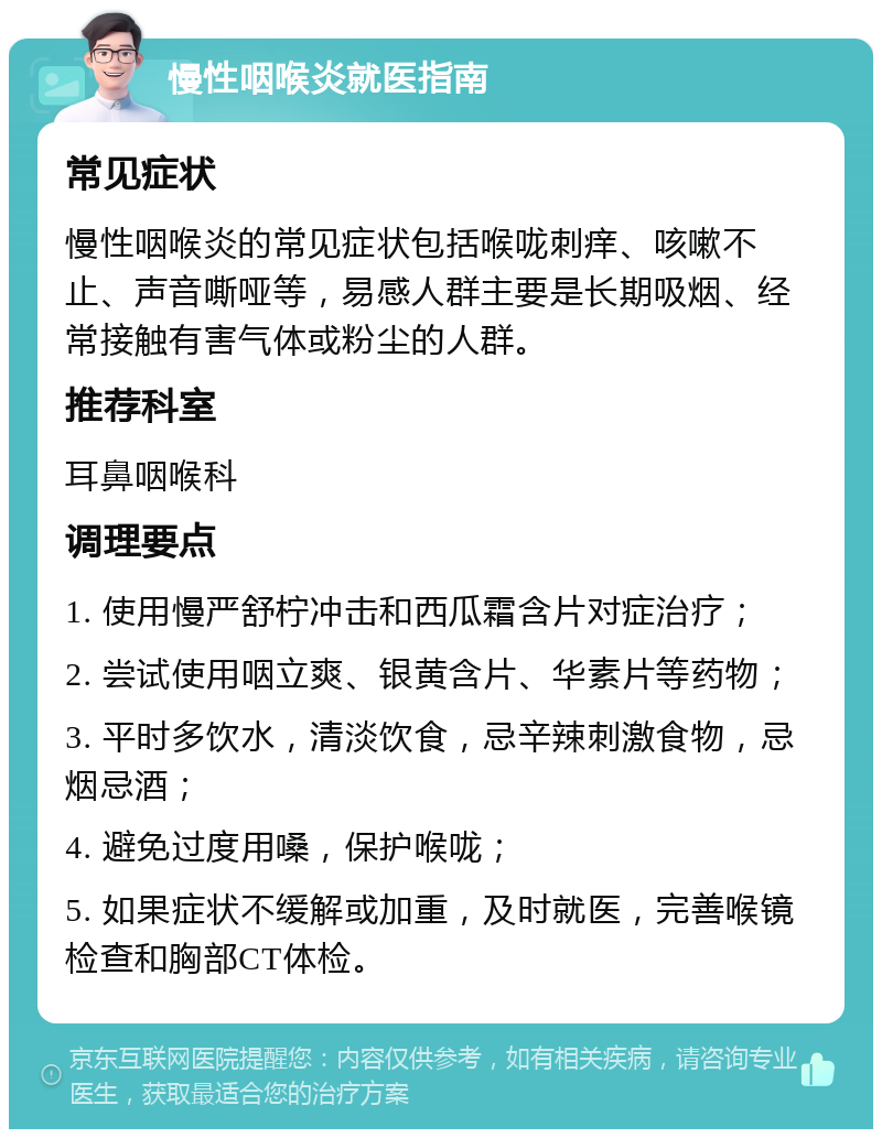 慢性咽喉炎就医指南 常见症状 慢性咽喉炎的常见症状包括喉咙刺痒、咳嗽不止、声音嘶哑等，易感人群主要是长期吸烟、经常接触有害气体或粉尘的人群。 推荐科室 耳鼻咽喉科 调理要点 1. 使用慢严舒柠冲击和西瓜霜含片对症治疗； 2. 尝试使用咽立爽、银黄含片、华素片等药物； 3. 平时多饮水，清淡饮食，忌辛辣刺激食物，忌烟忌酒； 4. 避免过度用嗓，保护喉咙； 5. 如果症状不缓解或加重，及时就医，完善喉镜检查和胸部CT体检。