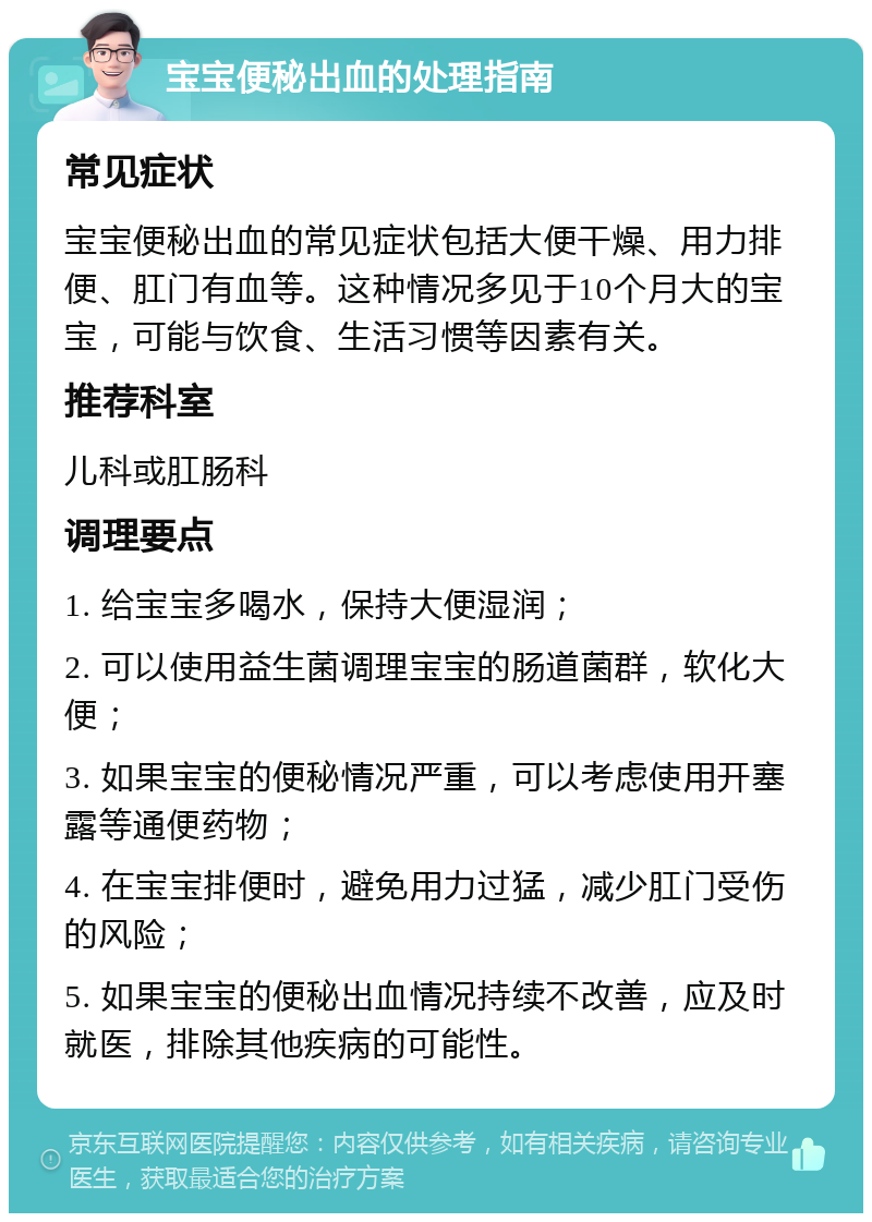 宝宝便秘出血的处理指南 常见症状 宝宝便秘出血的常见症状包括大便干燥、用力排便、肛门有血等。这种情况多见于10个月大的宝宝，可能与饮食、生活习惯等因素有关。 推荐科室 儿科或肛肠科 调理要点 1. 给宝宝多喝水，保持大便湿润； 2. 可以使用益生菌调理宝宝的肠道菌群，软化大便； 3. 如果宝宝的便秘情况严重，可以考虑使用开塞露等通便药物； 4. 在宝宝排便时，避免用力过猛，减少肛门受伤的风险； 5. 如果宝宝的便秘出血情况持续不改善，应及时就医，排除其他疾病的可能性。