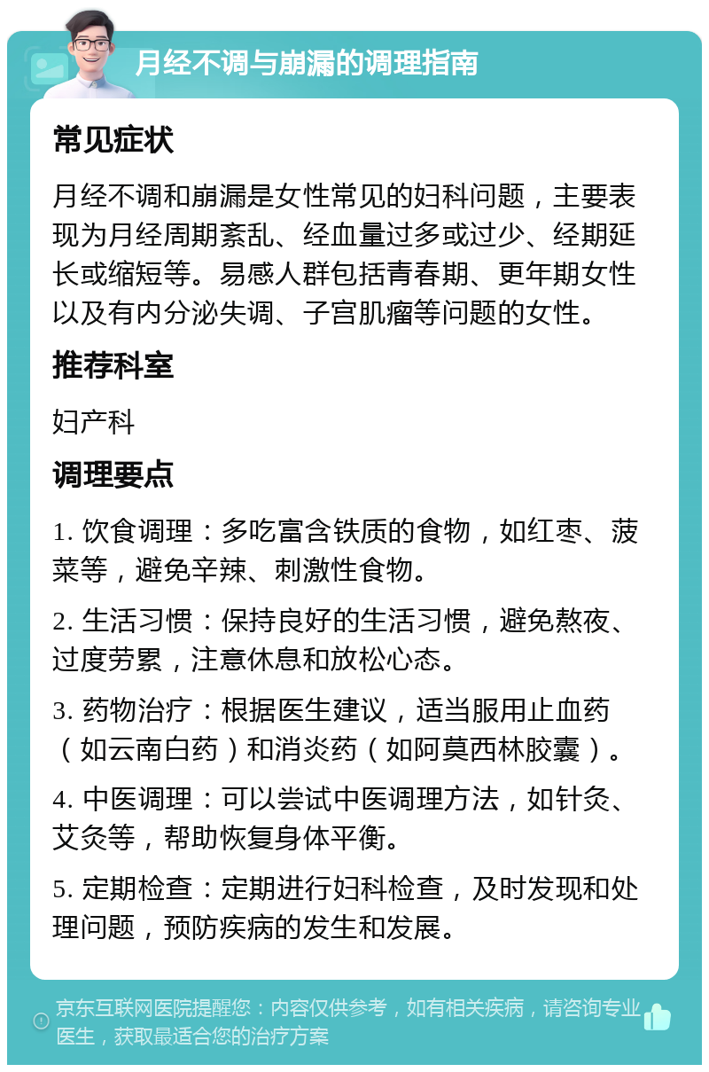 月经不调与崩漏的调理指南 常见症状 月经不调和崩漏是女性常见的妇科问题，主要表现为月经周期紊乱、经血量过多或过少、经期延长或缩短等。易感人群包括青春期、更年期女性以及有内分泌失调、子宫肌瘤等问题的女性。 推荐科室 妇产科 调理要点 1. 饮食调理：多吃富含铁质的食物，如红枣、菠菜等，避免辛辣、刺激性食物。 2. 生活习惯：保持良好的生活习惯，避免熬夜、过度劳累，注意休息和放松心态。 3. 药物治疗：根据医生建议，适当服用止血药（如云南白药）和消炎药（如阿莫西林胶囊）。 4. 中医调理：可以尝试中医调理方法，如针灸、艾灸等，帮助恢复身体平衡。 5. 定期检查：定期进行妇科检查，及时发现和处理问题，预防疾病的发生和发展。