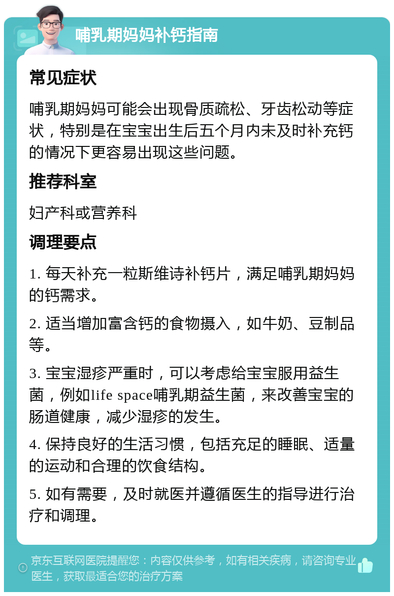 哺乳期妈妈补钙指南 常见症状 哺乳期妈妈可能会出现骨质疏松、牙齿松动等症状，特别是在宝宝出生后五个月内未及时补充钙的情况下更容易出现这些问题。 推荐科室 妇产科或营养科 调理要点 1. 每天补充一粒斯维诗补钙片，满足哺乳期妈妈的钙需求。 2. 适当增加富含钙的食物摄入，如牛奶、豆制品等。 3. 宝宝湿疹严重时，可以考虑给宝宝服用益生菌，例如life space哺乳期益生菌，来改善宝宝的肠道健康，减少湿疹的发生。 4. 保持良好的生活习惯，包括充足的睡眠、适量的运动和合理的饮食结构。 5. 如有需要，及时就医并遵循医生的指导进行治疗和调理。