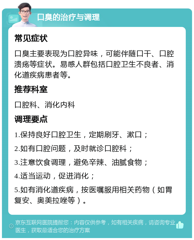 口臭的治疗与调理 常见症状 口臭主要表现为口腔异味，可能伴随口干、口腔溃疡等症状。易感人群包括口腔卫生不良者、消化道疾病患者等。 推荐科室 口腔科、消化内科 调理要点 1.保持良好口腔卫生，定期刷牙、漱口； 2.如有口腔问题，及时就诊口腔科； 3.注意饮食调理，避免辛辣、油腻食物； 4.适当运动，促进消化； 5.如有消化道疾病，按医嘱服用相关药物（如胃复安、奥美拉唑等）。