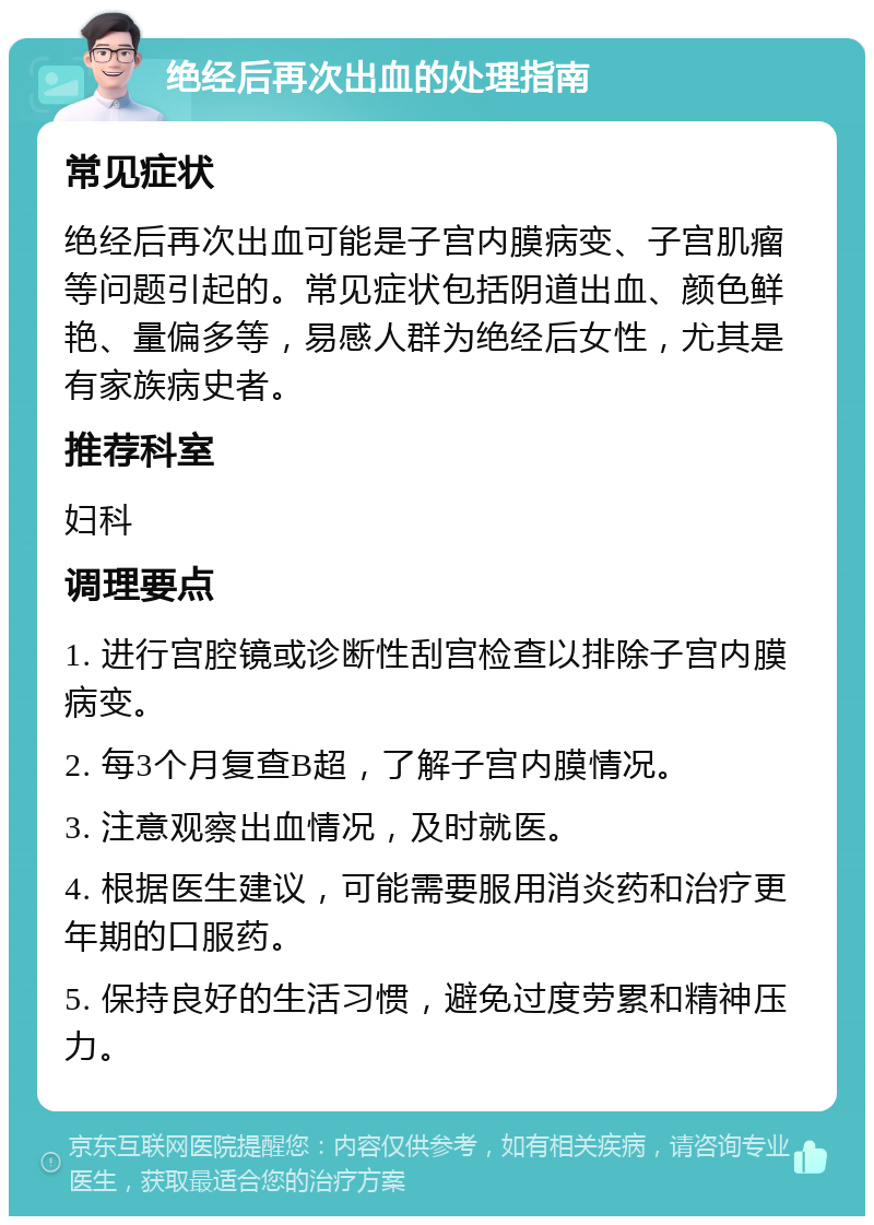 绝经后再次出血的处理指南 常见症状 绝经后再次出血可能是子宫内膜病变、子宫肌瘤等问题引起的。常见症状包括阴道出血、颜色鲜艳、量偏多等，易感人群为绝经后女性，尤其是有家族病史者。 推荐科室 妇科 调理要点 1. 进行宫腔镜或诊断性刮宫检查以排除子宫内膜病变。 2. 每3个月复查B超，了解子宫内膜情况。 3. 注意观察出血情况，及时就医。 4. 根据医生建议，可能需要服用消炎药和治疗更年期的口服药。 5. 保持良好的生活习惯，避免过度劳累和精神压力。