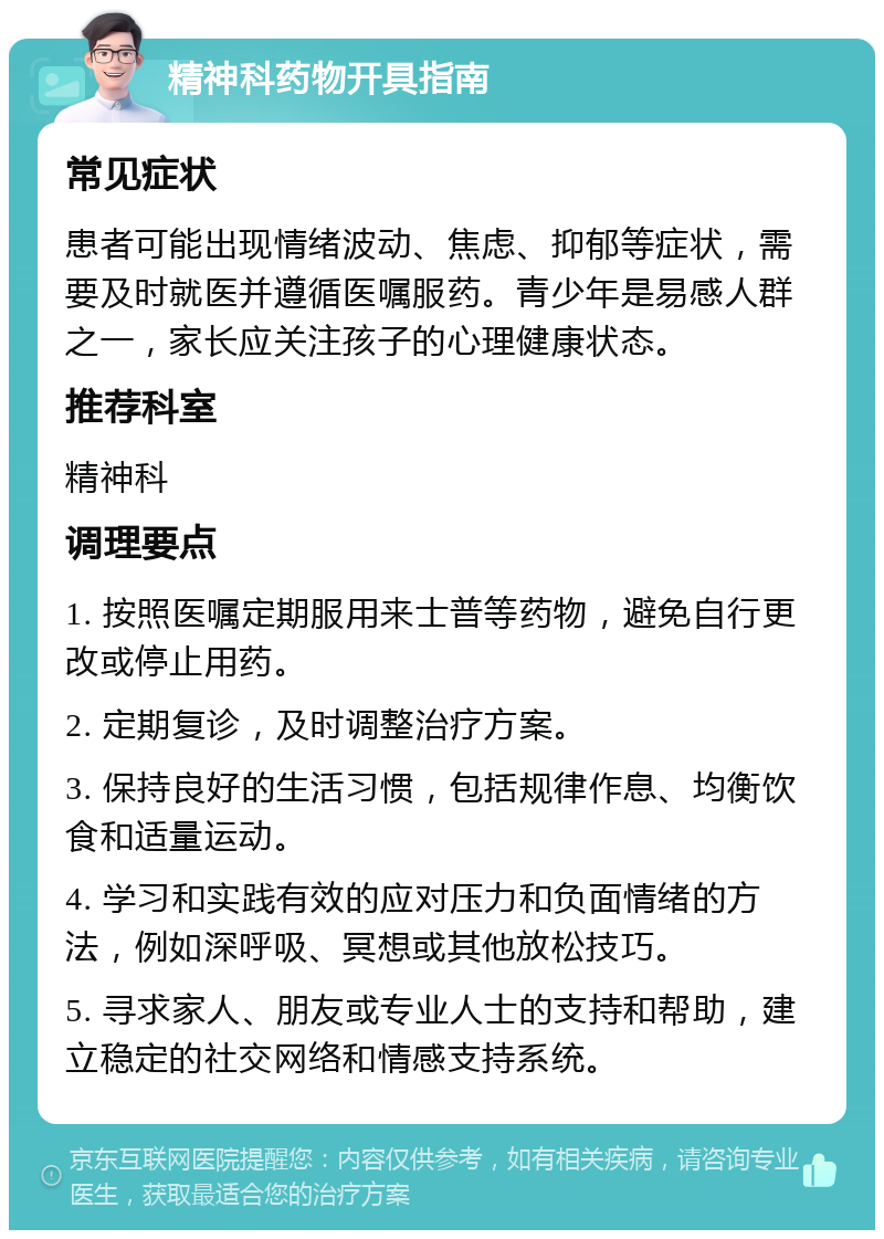 精神科药物开具指南 常见症状 患者可能出现情绪波动、焦虑、抑郁等症状，需要及时就医并遵循医嘱服药。青少年是易感人群之一，家长应关注孩子的心理健康状态。 推荐科室 精神科 调理要点 1. 按照医嘱定期服用来士普等药物，避免自行更改或停止用药。 2. 定期复诊，及时调整治疗方案。 3. 保持良好的生活习惯，包括规律作息、均衡饮食和适量运动。 4. 学习和实践有效的应对压力和负面情绪的方法，例如深呼吸、冥想或其他放松技巧。 5. 寻求家人、朋友或专业人士的支持和帮助，建立稳定的社交网络和情感支持系统。