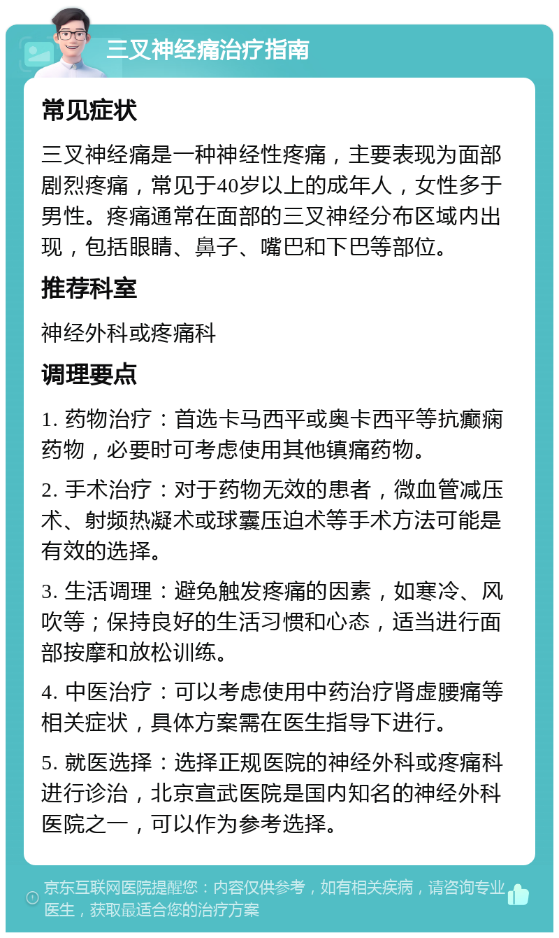 三叉神经痛治疗指南 常见症状 三叉神经痛是一种神经性疼痛，主要表现为面部剧烈疼痛，常见于40岁以上的成年人，女性多于男性。疼痛通常在面部的三叉神经分布区域内出现，包括眼睛、鼻子、嘴巴和下巴等部位。 推荐科室 神经外科或疼痛科 调理要点 1. 药物治疗：首选卡马西平或奥卡西平等抗癫痫药物，必要时可考虑使用其他镇痛药物。 2. 手术治疗：对于药物无效的患者，微血管减压术、射频热凝术或球囊压迫术等手术方法可能是有效的选择。 3. 生活调理：避免触发疼痛的因素，如寒冷、风吹等；保持良好的生活习惯和心态，适当进行面部按摩和放松训练。 4. 中医治疗：可以考虑使用中药治疗肾虚腰痛等相关症状，具体方案需在医生指导下进行。 5. 就医选择：选择正规医院的神经外科或疼痛科进行诊治，北京宣武医院是国内知名的神经外科医院之一，可以作为参考选择。