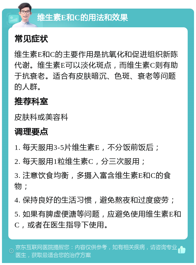 维生素E和C的用法和效果 常见症状 维生素E和C的主要作用是抗氧化和促进组织新陈代谢。维生素E可以淡化斑点，而维生素C则有助于抗衰老。适合有皮肤暗沉、色斑、衰老等问题的人群。 推荐科室 皮肤科或美容科 调理要点 1. 每天服用3-5片维生素E，不分饭前饭后； 2. 每天服用1粒维生素C，分三次服用； 3. 注意饮食均衡，多摄入富含维生素E和C的食物； 4. 保持良好的生活习惯，避免熬夜和过度疲劳； 5. 如果有脾虚便溏等问题，应避免使用维生素E和C，或者在医生指导下使用。