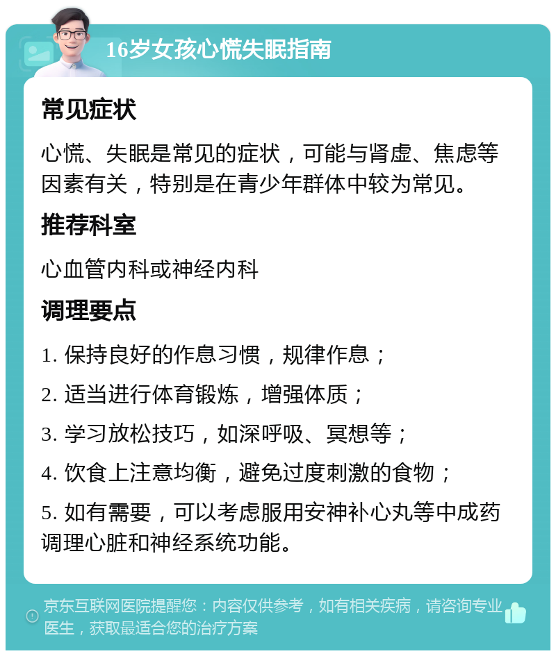 16岁女孩心慌失眠指南 常见症状 心慌、失眠是常见的症状，可能与肾虚、焦虑等因素有关，特别是在青少年群体中较为常见。 推荐科室 心血管内科或神经内科 调理要点 1. 保持良好的作息习惯，规律作息； 2. 适当进行体育锻炼，增强体质； 3. 学习放松技巧，如深呼吸、冥想等； 4. 饮食上注意均衡，避免过度刺激的食物； 5. 如有需要，可以考虑服用安神补心丸等中成药调理心脏和神经系统功能。