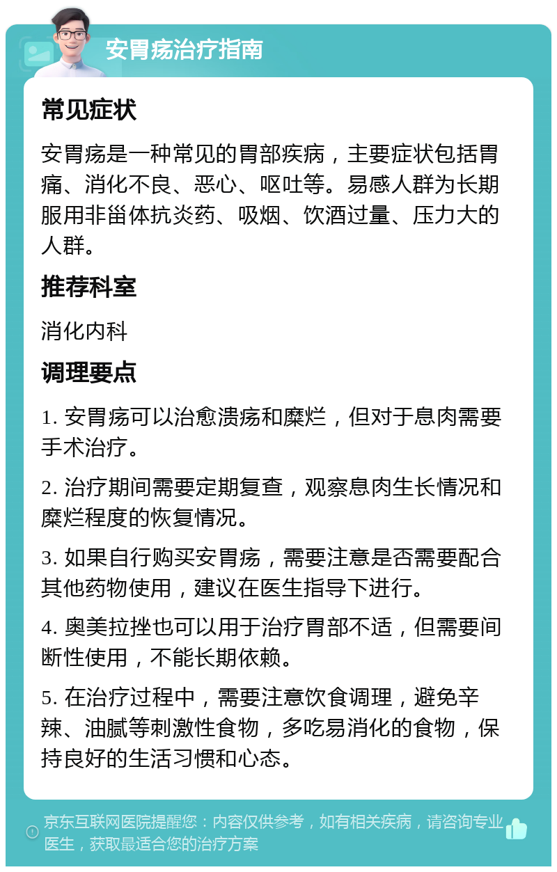 安胃疡治疗指南 常见症状 安胃疡是一种常见的胃部疾病，主要症状包括胃痛、消化不良、恶心、呕吐等。易感人群为长期服用非甾体抗炎药、吸烟、饮酒过量、压力大的人群。 推荐科室 消化内科 调理要点 1. 安胃疡可以治愈溃疡和糜烂，但对于息肉需要手术治疗。 2. 治疗期间需要定期复查，观察息肉生长情况和糜烂程度的恢复情况。 3. 如果自行购买安胃疡，需要注意是否需要配合其他药物使用，建议在医生指导下进行。 4. 奥美拉挫也可以用于治疗胃部不适，但需要间断性使用，不能长期依赖。 5. 在治疗过程中，需要注意饮食调理，避免辛辣、油腻等刺激性食物，多吃易消化的食物，保持良好的生活习惯和心态。